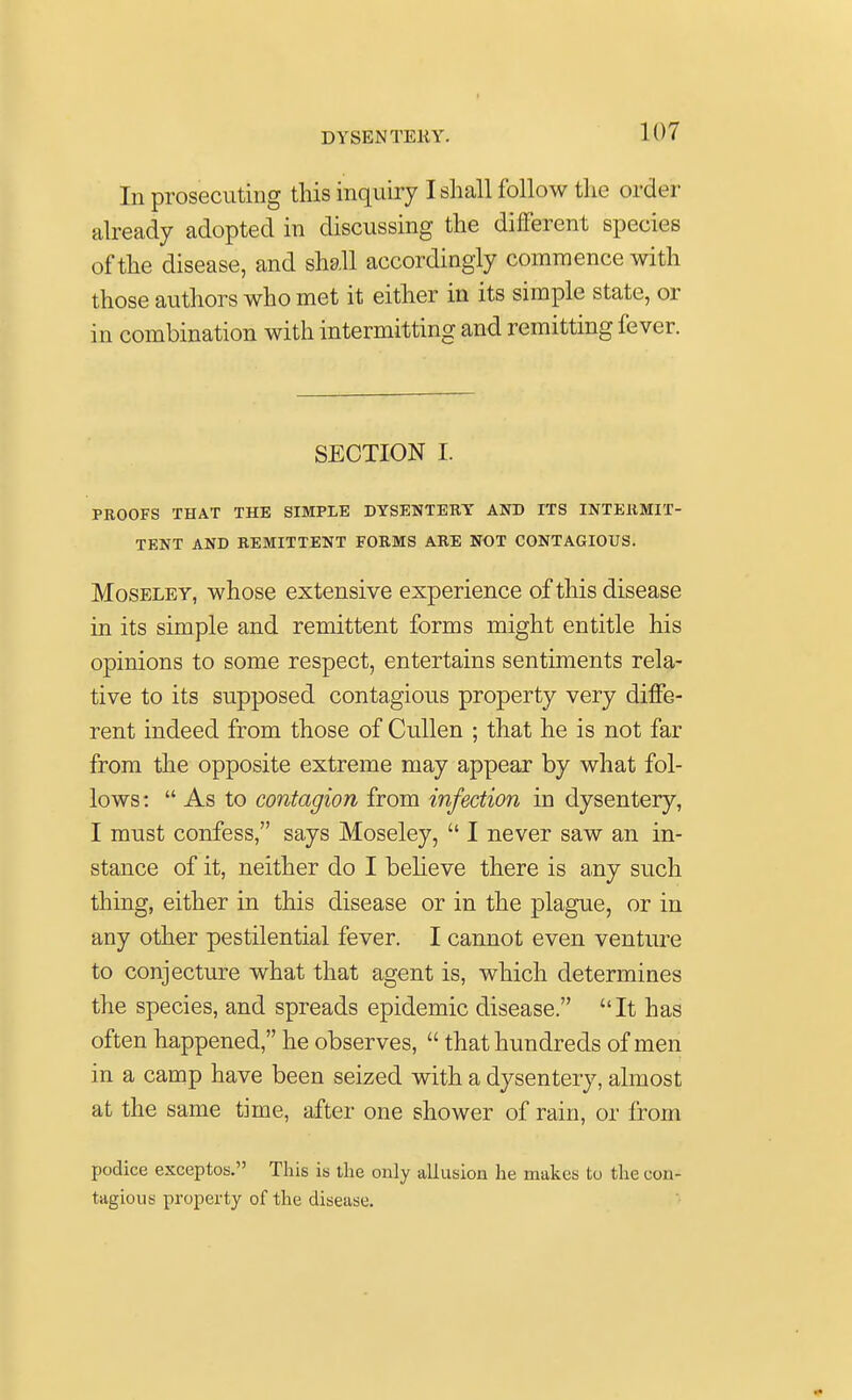 In prosecuting this inquiry I shall follow the order already adopted in discussing the different species of the disease, and shall accordingly commence with those authors who met it either in its simple state, or in combination with intermitting and remitting fever. SECTION I. PROOFS THAT THE SIMPLE DYSENTERY AND ITS INTERMIT- TENT AND REMITTENT FORMS ARE NOT CONTAGIOUS. Moseley, whose extensive experience of this disease in its simple and remittent forms might entitle his opinions to some respect, entertains sentiments rela- tive to its supposed contagious property very diffe- rent indeed from those of Cullen ; that he is not far from the opposite extreme may appear by what fol- lows :  As to contagion from infection in dysentery, I must confess, says Moseley,  I never saw an in- stance of it, neither do I believe there is any such thing, either in this disease or in the plague, or in any other pestilential fever. I cannot even venture to conjecture what that agent is, which determines the species, and spreads epidemic disease. It has often happened, he observes,  that hundreds of men in a camp have been seized with a dysentery, almost at the same time, after one shower of rain, or from podice exceptos. This is the only allusion he makes to the con- tagious property of the disease.