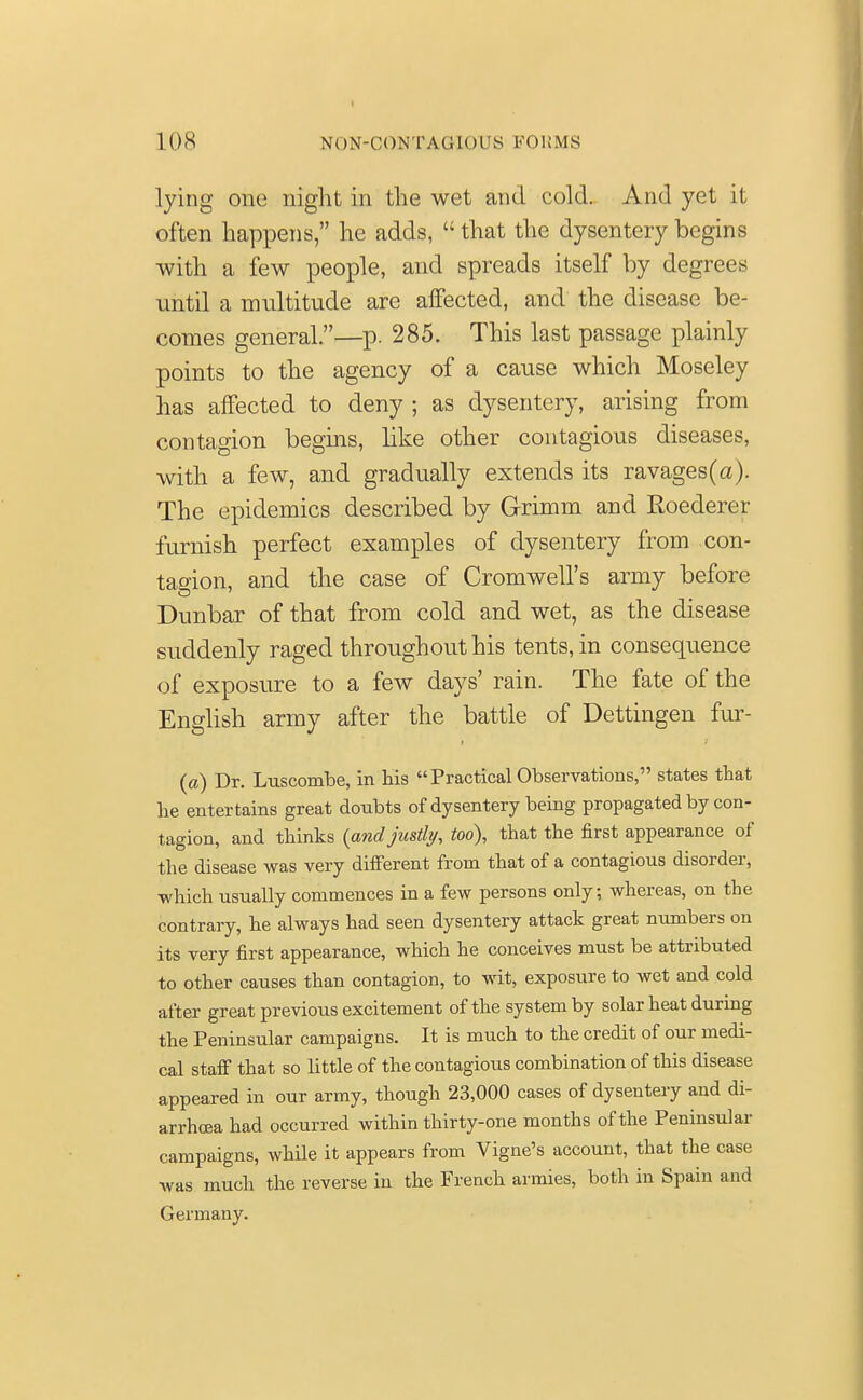lying one night in the wet and cold. And yet it often happens, he adds,  that the dysentery begins with a few people, and spreads itself by degrees until a multitude are affected, and the disease be- comes general.—p. 285. This last passage plainly points to the agency of a cause which Moseley has affected to deny ; as dysentery, arising from contagion begins, like other contagious diseases, with a few, and gradually extends its ravages(a). The epidemics described by Grimm and Roederer furnish perfect examples of dysentery from con- tagion, and the case of Cromwell's army before Dunbar of that from cold and wet, as the disease suddenly raged throughout his tents, in consequence of exposure to a few days' rain. The fate of the English army after the battle of Dettingen fur- fa) Dr. Luscombe, in his  Practical Observations, states that he entertains great doubts of dysentery being propagated by con- tagion, and thinks (and justly, too), that the first appearance of the disease was very different from that of a contagious disorder, ■which usually commences in a few persons only; whereas, on the contrary, he always had seen dysentery attack great numbers on its very first appearance, which he conceives must be attributed to other causes than contagion, to wit, exposure to wet and cold after great previous excitement of the system by solar heat during the Peninsular campaigns. It is much to the credit of our medi- cal staff that so little of the contagious combination of this disease appeared in our army, though 23,000 cases of dysentery and di- arrhoea had occurred within thirty-one months of the Peninsular campaigns, while it appears from Vigne's account, that the case was much the reverse in the French armies, both in Spain and Germany.