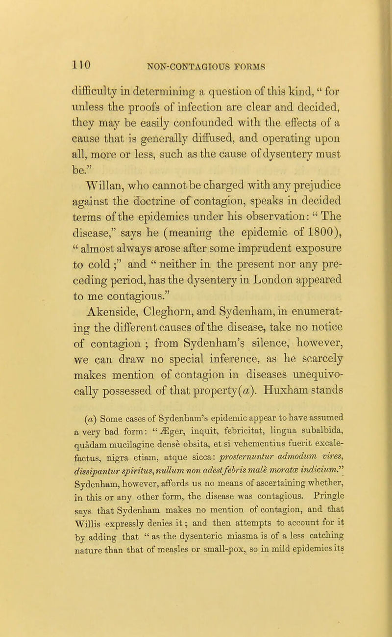 difficulty in determining a question of this kind,  for unless the proofs of infection are clear and decided, they may be easily confounded with the effects of a cause that is generally diffused, and operating upon all, more or less, such as the cause of dysentery must be. Willan, who cannot be charged with any prejudice against the doctrine of contagion, speaks in decided terras of the epidemics under his observation:  The disease, says he (meaning the epidemic of 1800),  almost always arose after some imprudent exposure to cold ; and  neither in the present nor any pre- ceding period, has the dysentery in London appeared to me contagious. Akenside, Cleghorn, and Sydenham, in enumerat- ing the different causes of the disease, take no notice of contagion • from Sydenham's silence, however, we can draw no special inference, as he scarcely makes mention of contagion in diseases unequivo- cally possessed of that property(a). Huxham stands (a) Some cases of Sydenham's epidemic appear to nave assumed a very bad form: iEger, inquit, febricitat, lingua subalbida, quadam mucilagine dense obsita, et si vehementius fuerit excale- factus, nigra etiam, atque sicca: prosternuntur admodum vires, dissipantur spiritus, nullum non adestfebris male moratce indicium?'' Sydenham, however, affords us no means of ascertaining whether, in this or any other form, the disease was contagious. Pringle says that Sydenham makes no mention of contagion, and that Willis expressly denies it; and then attempts to account for it by adding that  as the dysenteric miasma is of a less catching nature than that of measles or small-pox, so in mild epidemics its