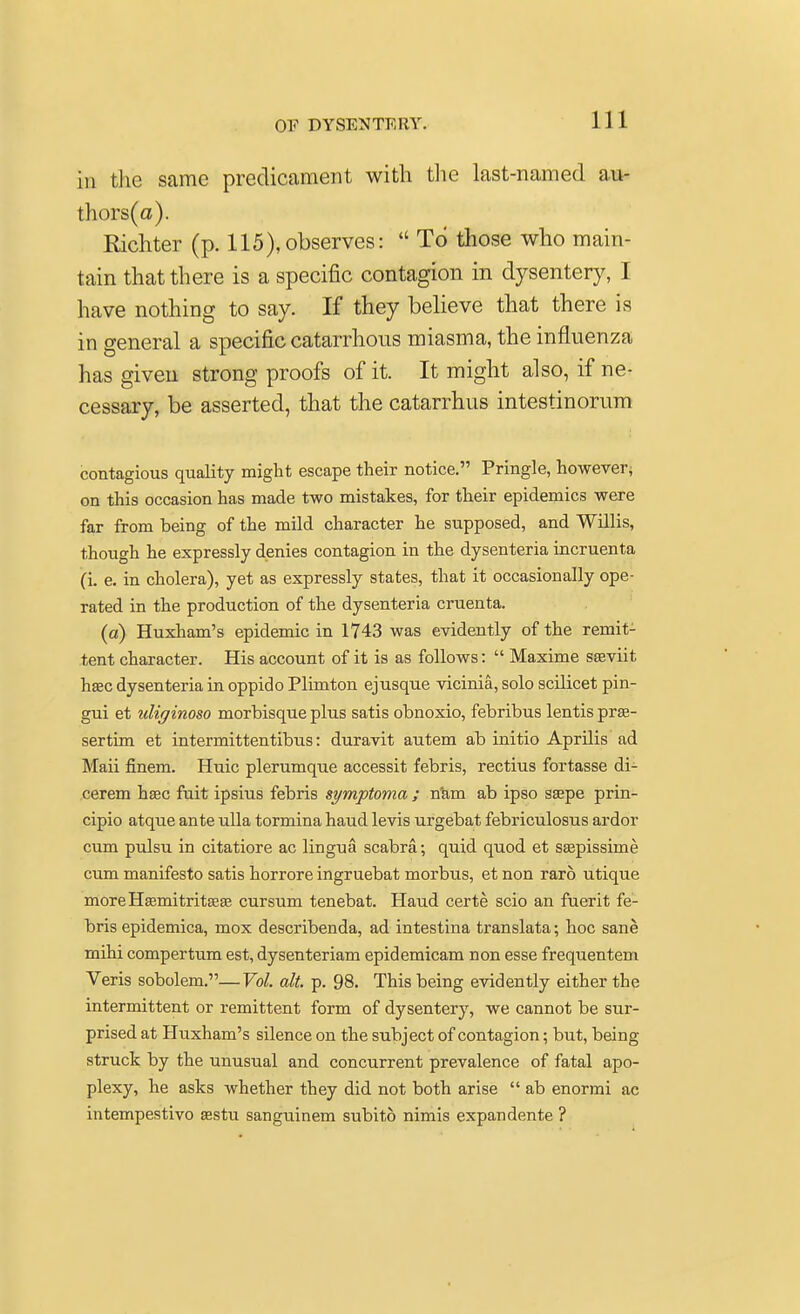 iii the same predicament with the last-named au- thors^). Richter (p. 115), observes:  To those who main- tain that there is a specific contagion in dysentery, I have nothing to say. If they believe that there is in general a specific catarrlious miasma, the influenza has given strong proofs of it. It might also, if ne- cessary, be asserted, that the catarrhus intestinorum contagious quality might escape their notice. Pringle, however; on this occasion has made two mistakes, for their epidemics were far from being of the mild character he supposed, and Willis, though he expressly denies contagion in the dysenteria incruenta (i. e. in cholera), yet as expressly states, that it occasionally ope- rated in the production of the dysenteria cruenta. (a) Huxham's epidemic in 1743 was evidently of the remit- tent character. His account of it is as follows:  Maxime sasviit haec dysenteria in oppido Plimton ejusque vicinia, solo scilicet pin- gui et uliginoso morbisque plus satis obnoxio, febribus lentis prse- sertim et intermittentibus: duravit autem ab initio Aprilis ad Maii finem. Huic plerumque accessit febris, rectius fortasse di- cerem hsec fait ipsius febris symptoma ; n'am ab ipso ssepe prin- cipio atque ante ulla tormina haud levis urgebat febriculosus ardor cum pulsu in citatiore ac lingua scabra; quid quod et seepissime cum manifesto satis horrore ingruebat morbus, et non raro utique more Hsemitritsaj cursum tenebat. Haud certe scio an fuerit fe- bris epidemica, mox describenda, ad intestina translata; hoc sane mihi compertum est, dysenteriam epidemicam non esse frequentem Veris sobolem.— Vol. alt. p. 98. This being evidently either the intermittent or remittent form of dysentery, we cannot be sur- prised at Huxham's silence on the subject of contagion; but, being struck by the unusual and concurrent prevalence of fatal apo- plexy, he asks whether they did not both arise  ab enormi ac intempestivo asstu sanguinem subito nimis expandente ?