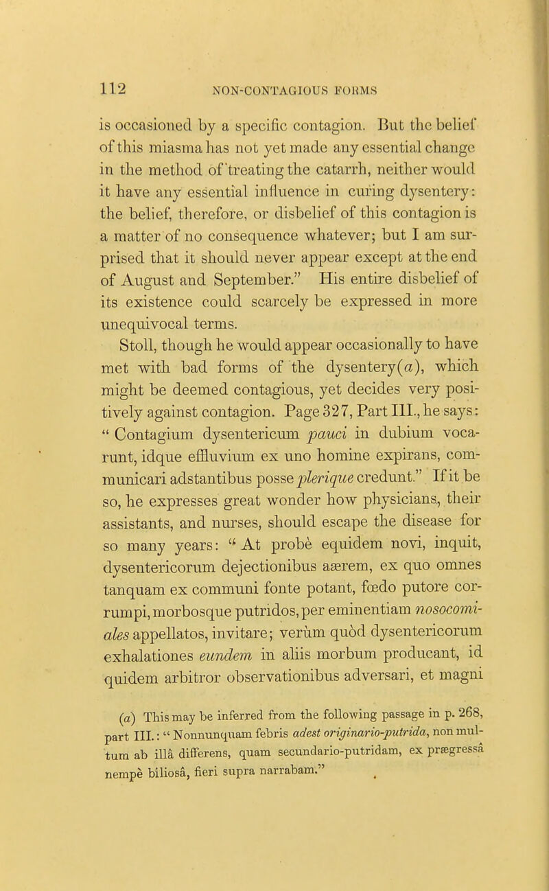 is occasioned by a specific contagion. But the belief of this miasma has not yet made any essential change in the method of'treating the catarrh, neither would it have any essential influence in curing dysentery: the belief, therefore, or disbelief of this contagion is a matter of no consequence whatever; but I am sur- prised that it should never appear except at the end of August and September. His entire disbelief of its existence could scarcely be expressed in more unequivocal terms. Stoll, though he would appear occasionally to have met with bad forms of the dysentery(a), which might be deemed contagious, yet decides very posi- tively against contagion. Page 32 7, Part III., he says:  Contagium dysentericum pauci in dubium voca- runt, idque effluvium ex uno homine expirans, com- municari adstantibus posse plerique credunt. If it be so, he expresses great wonder how physicians, their assistants, and nurses, should escape the disease for so many years: At probe equidem novi, inquit, dysentericorum dejectionibus aaerem, ex quo omnes tanquam ex communi fonte potant, fcedo putore cor- rumpi,morbosque putndos,per eminentiam nosocomi- afesappellatos,invitare; verum qu6d dysentericorum exhalationes eundem in aliis morbum producant, id quidem arbitror observationibus adversari, et magni (a) This may be inferred from the following passage in p. 268, part III.:  Nonnunquam febris adest originario-putrida, non mul- tum ab ilia differens, quam secundario-putridam, ex prasgressa nempe biliosa, fieri supra narrabam.
