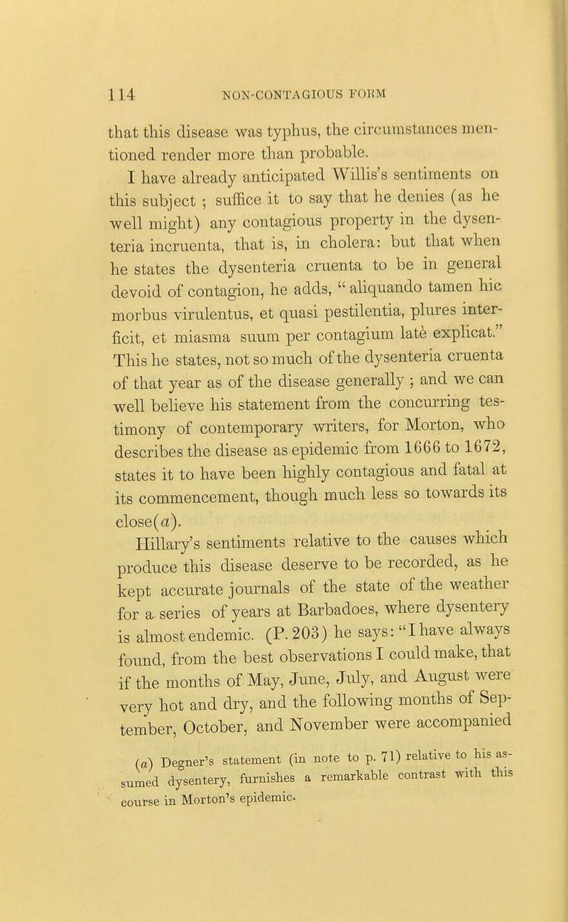 that this disease was typhus, the circumstances men- tioned render more than probable. I have already anticipated Willis's sentiments on this subject ; suffice it to say that he denies (as he well might) any contagious property in the dysen- teria incruenta, that is, in cholera: but that when he states the dysenteria cruenta to be in general devoid of contagion, he adds,  aliquando tamen hie morbus virulentus, et quasi pestilentia, plures inter- net, et miasma suum per contagium late explicat. This he states, not so much of the dysenteria cruenta of that year as of the disease generally ; and we can well believe his statement from the concurring tes- timony of contemporary writers, for Morton, who describes the disease as epidemic from 1666 to 1672, states it to have been highly contagious and fatal at its commencement, though much less so towards its close (a). Hillary's sentiments relative to the causes which produce this disease deserve to be recorded, as he kept accurate journals of the state of the weather for a series of years at Barbadoes, where dysentery is almost endemic. (P. 203) he says: Ihave always found, from the best observations I could make, that if the months of May, June, July, and August were very hot and dry, and the following months of Sep- tember, October, and November were accompanied (a) Degner's statement (in note to p. 71) relative to his as- sumed dysentery, furnishes a remarkable contrast with this course in Morton's epidemic