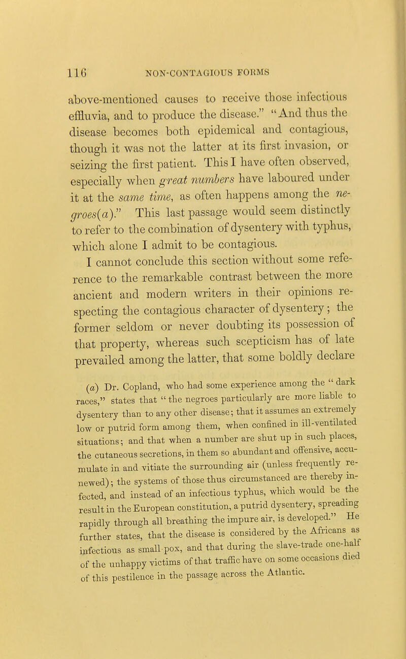 above-mentioned causes to receive those infections effluvia, and to produce the disease. And thus the disease becomes both epidemical and contagious, though it was not the latter at its first invasion, or seizing the first patient. This I have often observed, especially when great numbers have laboured under it at the same time, as often happens among the ne- groes(a). This last passage would seem distinctly to refer to the combination of dysentery with typhus, which alone I admit to be contagious. I cannot conclude this section without some refe- rence to the remarkable contrast between the more ancient and modern writers in their opinions re- specting the contagious character of dysentery; the former seldom or never doubting its possession of that property, whereas such scepticism has of late prevailed among the latter, that some boldly declare (a) Dr. Copland, who had some experience among the  dark races, states that the negroes particularly are more liable to dysentery than to any other disease; that it assumes an extremely low or putrid form among them, when confined in ill-ventilated situations; and that when a number are shut up in such places, the cutaneous secretions, in them so abundant and offensive, accu- mulate in and vitiate the surrounding air (unless frequently re- newed); the systems of those thus circumstanced are thereby in- fected, and instead of an infectious typhus, which would be the result'in the European constitution, a putrid dysentery, spreading rapidly through all breathing the impure air, is developed. He further states, that the disease is considered by the Africans as infectious as small-pox, and that during the slave-trade one-half of the unhappy victims of that traffic have on some occas10ns died of this pestilence in the passage across the Atlantic.