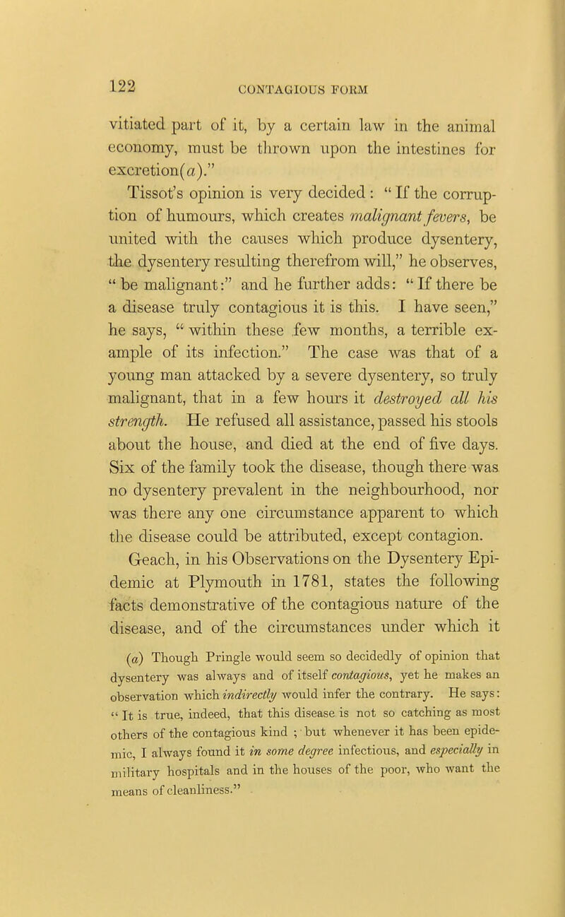 (JUNTACUOL'S FORM vitiated part of it, by a certain law in the animal economy, must be thrown upon the intestines for excretion(a). Tissot's opinion is very decided :  If the corrup- tion of humours, which creates malignant fevers, be united with the causes which produce dysentery, the dysentery resulting therefrom will, he observes,  be malignant: and he further adds: If there be a disease truly contagious it is this. I have seen, he says,  within these few months, a terrible ex- ample of its infection. The case was that of a young man attacked by a severe dysentery, so truly malignant, that in a few hours it destroyed all his strength. He refused all assistance, passed his stools about the house, and died at the end of five days. Six of the family took the disease, though there was no dysentery prevalent in the neighbourhood, nor was there any one circumstance apparent to which the disease could be attributed, except contagion. Geach, in his Observations on the Dysentery Epi- demic at Plymouth in 1781, states the following facts demonstrative of the contagious nature of the disease, and of the circumstances under which it (a) Though Pringle would seem so decidedly of opinion that dysentery was always and of itself contagious, yet he makes an observation which indirectly would infer the contrary. He says:  It is true, indeed, that this disease is not so catching as most others of the contagious kind ; but whenever it has been epide- mic, I always found it in some degree infectious, and especially in military hospitals and in the houses of the poor, who want the means of cleanliness.