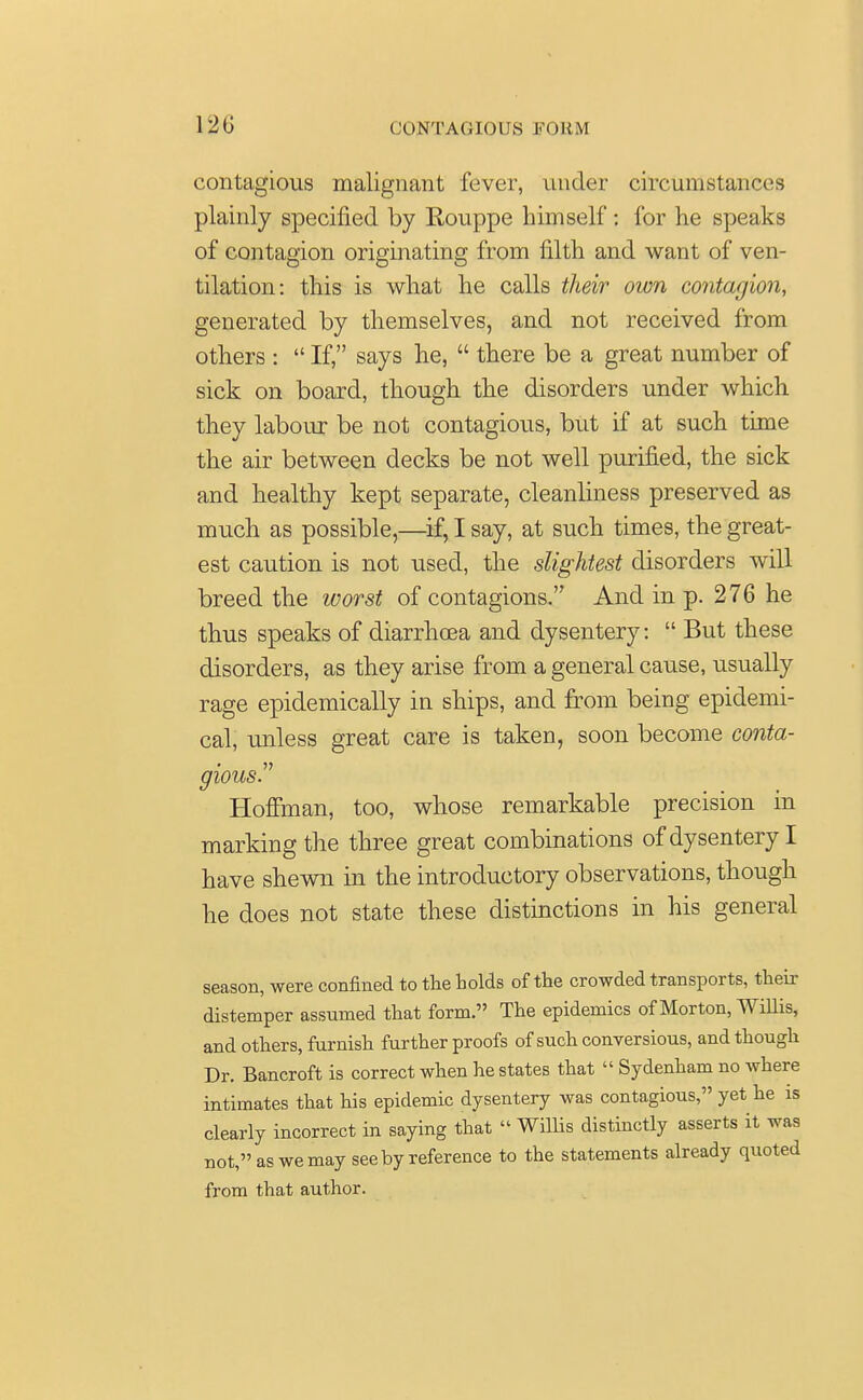 contagious malignant fever, under circumstances plainly specified by Eouppe himself : for he speaks of contagion originating from filth and want of ven- tilation: this is what he calls their own contagion, generated by themselves, and not received from others :  If, says he,  there be a great number of sick on board, though the disorders under which they labour be not contagious, but if at such time the air between decks be not well purified, the sick and healthy kept separate, cleanliness preserved as much as possible,—if, I say, at such times, the great- est caution is not used, the slightest disorders will breed the worst of contagions. And in p. 276 he thus speaks of diarrhoea and dysentery:  But these disorders, as they arise from a general cause, usually rage epidemically in ships, and from being epidemi- cal, unless great care is taken, soon become conta- gious. Hoffman, too, whose remarkable precision in marking the three great combinations of dysentery I have shewn in the introductory observations, though he does not state these distinctions in his general season, were confined to the holds of the crowded transports, their distemper assumed that form. The epidemics of Morton, Willis, and others, furnish further proofs of such conversious, and though Dr. Bancroft is correct when he states that  Sydenham no where intimates that his epidemic dysentery was contagious, yet he is clearly incorrect in saying that  Willis distinctly asserts it was not, as we may see by reference to the statements already quoted from that author.