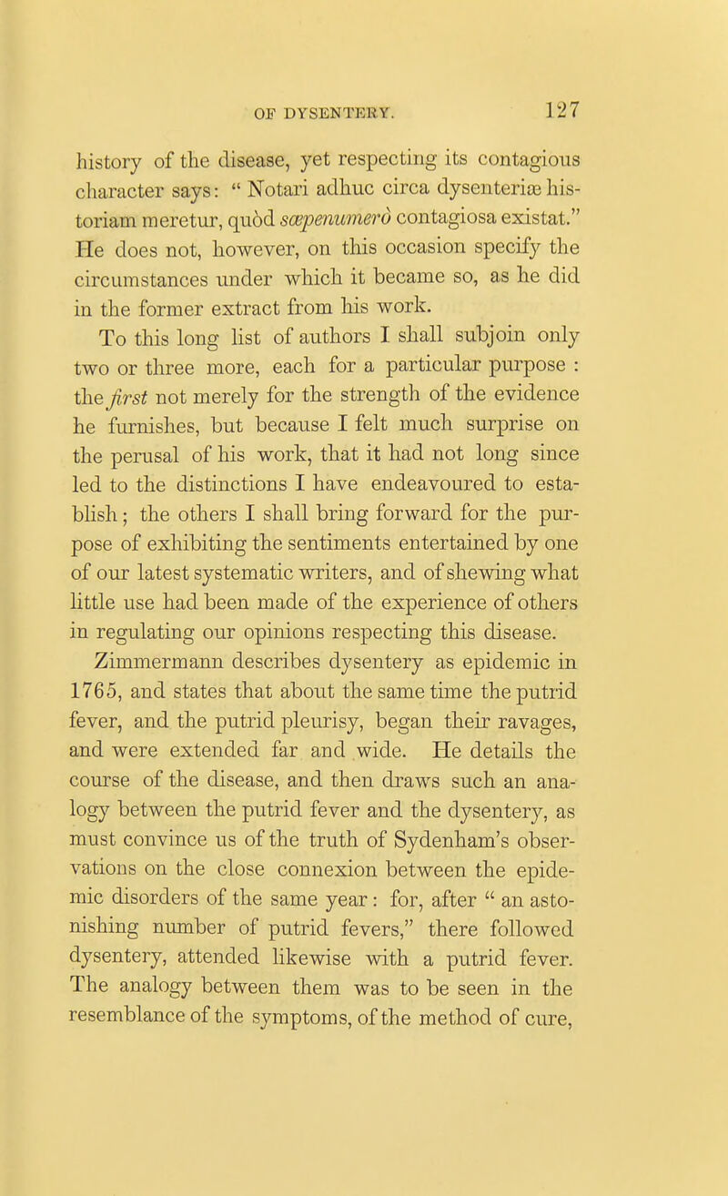 history of the disease, yet respecting its contagious character says:  Notari adhuc circa dysenteries his- toriam meretur, qu6d scepenumerd contagiosa existat. He does not, however, on this occasion specify the circumstances under which it became so, as he did in the former extract from his work. To this long list of authors I shall subjoin only two or three more, each for a particular purpose : the first not merely for the strength of the evidence he furnishes, but because I felt much surprise on the perusal of his work, that it had not long since led to the distinctions I have endeavoured to esta- blish ; the others I shall bring forward for the pur- pose of exhibiting the sentiments entertained by one of our latest systematic writers, and of shewing what little use had been made of the experience of others in regulating our opinions respecting this disease. Zimmermann describes dysentery as epidemic in 1765, and states that about the same time the putrid fever, and the putrid pleurisy, began their ravages, and were extended far and wide. He details the course of the disease, and then draws such an ana- logy between the putrid fever and the dysentery, as must convince us of the truth of Sydenham's obser- vations on the close connexion between the epide- mic disorders of the same year: for, after  an asto- nishing number of putrid fevers, there followed dysentery, attended likewise with a putrid fever. The analogy between them was to be seen in the resemblance of the symptoms, of the method of cure,