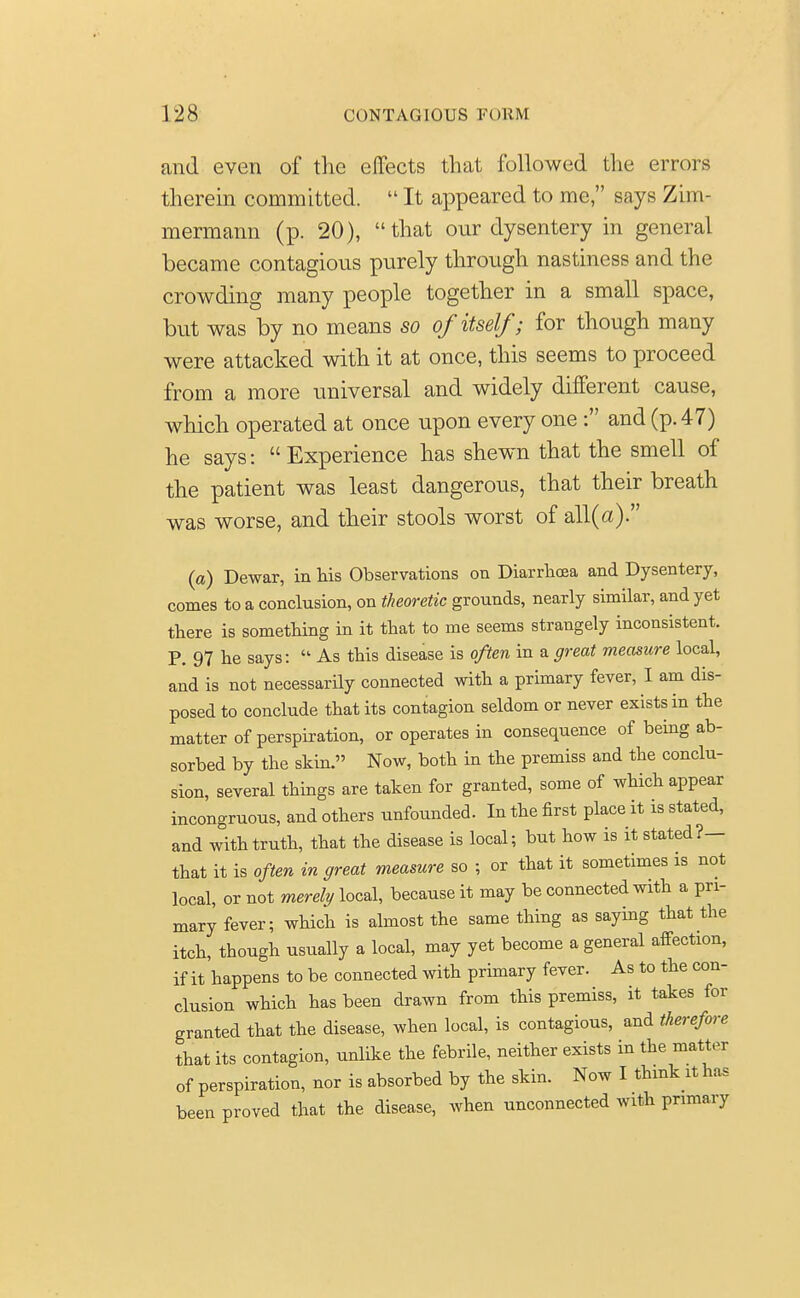 and even of the effects that followed the errors therein committed.  It appeared to me, says Zim- mermann (p. 20), that our dysentery in general became contagious purely through nastiness and the crowding many people together in a small space, but was by no means so of itself; for though many were attacked with it at once, this seems to proceed from a more universal and widely different cause, which operated at once upon every one : and (p. 47) he says: Experience has shewn that the smell of the patient was least dangerous, that their breath was worse, and their stools worst of all(a). (a) Dewar, in his Observations on Diarrhoea and Dysentery, comes to a conclusion, on theoretic grounds, nearly similar, and yet there is something in it that to me seems strangely inconsistent. P. 97 he says:  As this disease is often in a great measure local, and is not necessarily connected with a primary fever, I am dis- posed to conclude that its contagion seldom or never exists in the matter of perspiration, or operates in consequence of being ab- sorbed by the skin. Now, both in the premiss and the conclu- sion, several things are taken for granted, some of which appear incongruous, and others unfounded. In the first place it is stated, and with truth, that the disease is local; but how is it stated?— that it is often in great measure so ; or that it sometimes is not local, or not merely local, because it may be connected with a pri- mary fever; which is almost the same thing as saying that the itch, though usually a local, may yet become a general affection, if it happens to be connected with primary fever. As to the con- clusion which has been drawn from this premiss, it takes for granted that the disease, when local, is contagious, and therefore that its contagion, unlike the febrile, neither exists in the matter of perspiration, nor is absorbed by the skin. Now I think it has been proved that the disease, when unconnected with primary