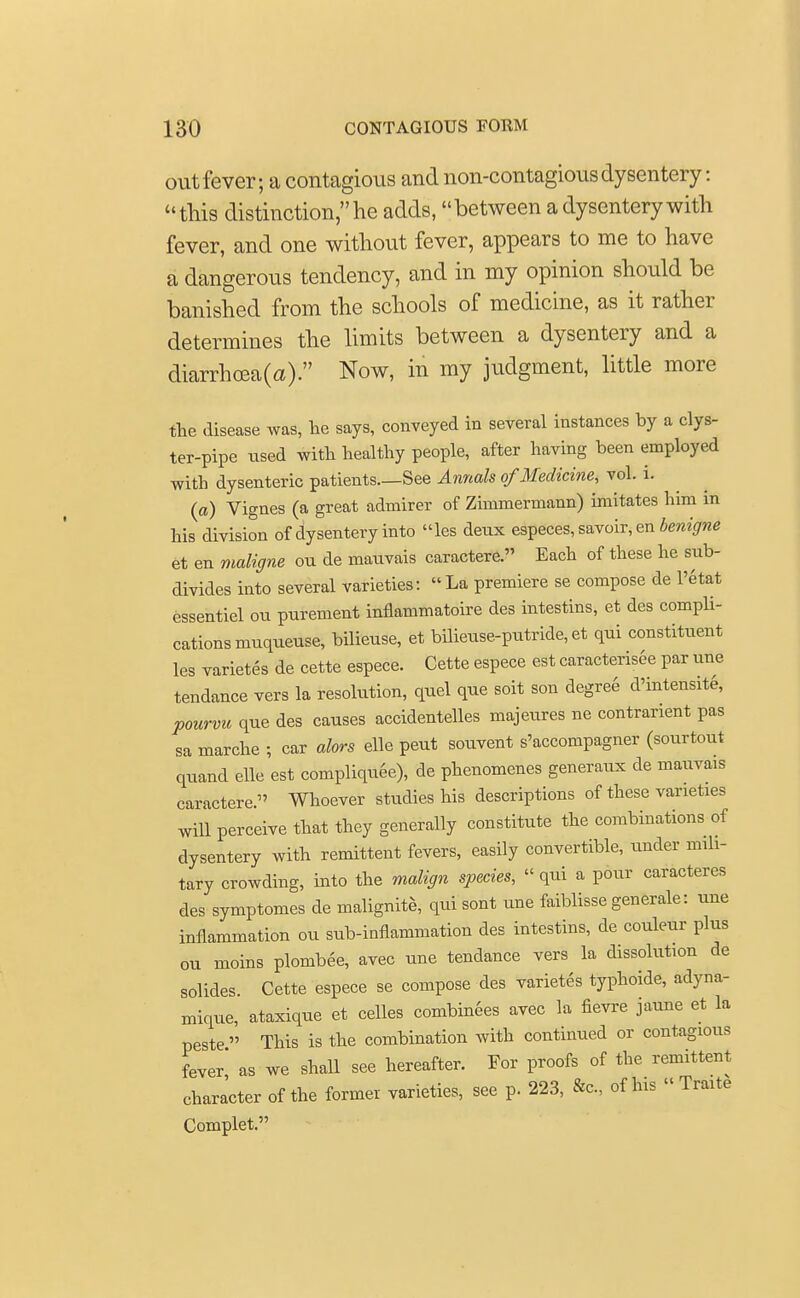 out fever; a contagious and non-contagious dysentery: this distinction, he adds, between a dysentery with fever, and one without fever, appears to me to have a dangerous tendency, and in my opinion should be banished from the schools of medicine, as it rather determines the limits between a dysentery and a diarrhceaO). Now, in my judgment, little more the disease was, lie says, conveyed in several instances by a clys- ter-pipe used with healthy people, after having been employed with dysenteric patients—See Annals of Medicine, vol. i. (a) Vignes (a great admirer of Zimmermann) imitates him in his division of dysentery into les deux especes, savoir, en benigne et en maligne ou de mauvais caractere. Each of these he sub- divides into several varieties: La premiere se compose de l'etat essentiel ou purement inflammatoire des intestins, et des compli- cations muqueuse, bilieuse, et bilieuse-putride, et qui constituent les varietes de cette espece. Cette espece est caracterisee par une tendance vers la resolution, quel que soit son degree d'intensite, pourvu que des causes accidentelles majeures ne contrarient pas sa marche ; car alors elle pent souvent s'accompagner (sourtout quand elle est compliquee), de phenomenes generaux de mauvais caractere. Whoever studies his descriptions of these varieties will perceive that they generally constitute the combinations of dysentery with remittent fevers, easily convertible, under mili- tary crowding, into the malign species, qui a pour caracteres des symptomes de malignite, qui sont une faiblisse generale: une inflammation ou sub-inflammation des intestins, de couleur plus ou moins plombee, avec une tendance vers la dissolution de solides Cette espece se compose des varietes typhoide, adyna- mique, ataxique et celles combinees avec la fievre jaune et la peste  This is the combination with continued or contagtous fever as we shall see hereafter. For proofs of the remittent character of the former varieties, see p. 223, &c of Ins « Traite Complet.