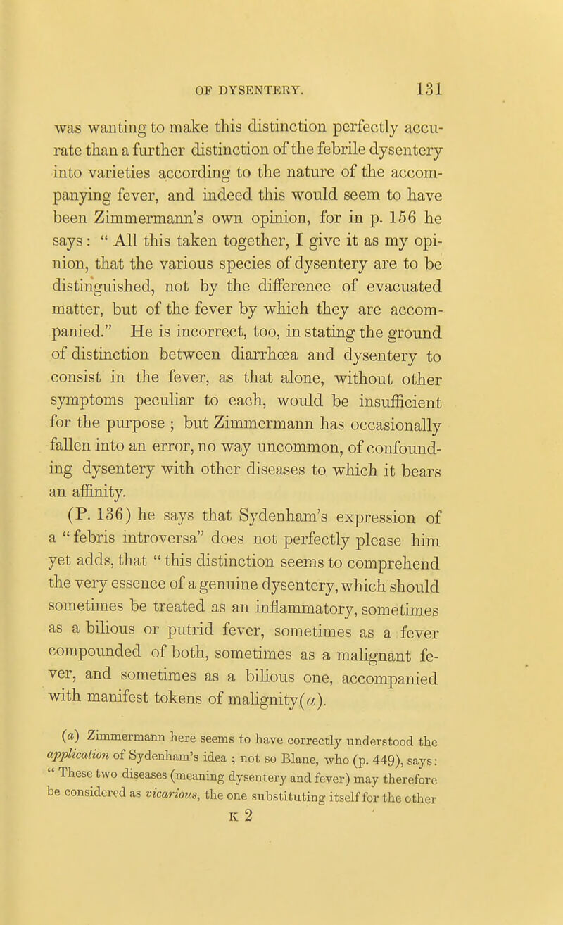 was wanting to make this distinction perfectly accu- rate than a further distinction of the febrile dysentery into varieties according to the nature of the accom- panying fever, and indeed this would seem to have been Zimmermann's own opinion, for in p. 156 he says :  All this taken together, I give it as my opi- nion, that the various species of dysentery are to be distinguished, not by the difference of evacuated matter, but of the fever by which they are accom- panied. He is incorrect, too, in stating the ground of distinction between diarrhoea and dysentery to consist in the fever, as that alone, without other symptoms peculiar to each, would be insufficient for the purpose • but Zimmermann has occasionally fallen into an error, no way uncommon, of confound- ing dysentery with other diseases to which it bears an affinity. (P. 136) he says that Sydenham's expression of a  febris introversa does not perfectly please him yet adds, that  this distinction seems to comprehend the very essence of a genuine dysentery, which should sometimes be treated as an inflammatory, sometimes as a bilious or putrid fever, sometimes as a fever compounded of both, sometimes as a malignant fe- ver, and sometimes as a bilious one, accompanied with manifest tokens of malignity(a). (a) Zimmermann here seems to have correctly understood the application of Sydenham's idea ; not so Blane, who (p. 449), says:  These two diseases (meaning dysentery and fever) may therefore be considered as vicarious, the one substituting itself for the other K 2