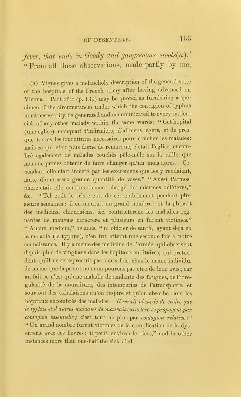 fever, that ends in bloody and gangrenous stools(a)  From all these observations, made partly by me, (a) Vignes gives a melancholy description of the general state of the hospitals of the French army after having advanced on Vienna. Part of it (p. 139) may be quoted as furnishing a spe- cimen of the circumstances under which the contagion of typhus must necessarily be generated and communicated to every patient sick of any other malady within the same wards:  Cet hopital (une eglise), manquait d'infirmiers, d'alimens legers, et de pres- que toutes les fournitures necessaires pour coucher les malades: mais ce qui etait plus digne de remarque, c'etait l'eglise, encom- bre egalement de malades couches pele-mele sur la paille, que nous ne pumes obtenir de faire changer qu'un mois apres. Ce- pendant elle etait infecte par les excremens que les y rendaient, faute d'une assez grande quantite de vases.  Aussi l'atmos- phere etait elle continuellement charge des miasmes deleteres, &c.  Tel etait le triste etat de cet etablisment pendant plu- sieurs semaines : il en mourait un grand nombre : et la plupart des medicins, chirurgiens, &c. contracterent les maladies reg- nantes de mauvais caractere et plusieurs en furent victimes.  Aucun medicin, he adds,  ni officier de sante, ayant deja eu la maladie (le typhus), n'en fut atteint une seconde fois a notre connaissance. II y a meme des medicins de l'armee, qui observent depuis plus de vingt ans dans les hopitaux militaires, qui preten- dent qu'il ne se reproduit pas deux fois chez le meme individu, de meme que la peste: nous ne pourons pas etre de leur avis; car au fait ce n'est qu'une maladie dependante des fatigues, de l'irre- gularite de la nourriture, des intemperies de l'atmosphere, et sourtout des exhalaisons qu'on respire et qu'on absorbe dans les hopitaux encombres des malades. 27 serait absurde de croire que le typhus etd'autres maladies de mauvais caractere se propagent par contagion essentielle; c'est tout au plus par contagion relative!  Un grand nombre furent victimes de la complication de la dys- enterie avec ces fievres: il perit environ le tiers, and in other instances more than one-half the sick died.