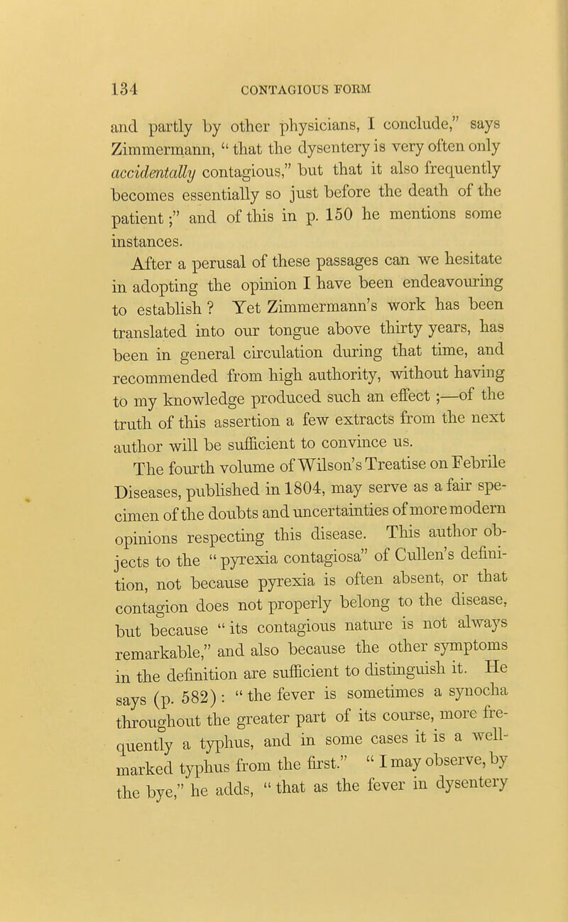 and partly by other physicians, I conclude, says Zimmermann,  that the dysentery is very often only accidentally contagious, but that it also frequently becomes essentially so just before the death of the patient; and of this in p. 150 he mentions some instances. After a perusal of these passages can we hesitate in adopting the opinion I have been endeavouring to establish ? Yet Zimmermann's work has been translated into our tongue above thirty years, has been in general circulation during that time, and recommended from high authority, without having to my knowledge produced such an effect;—of the truth of this assertion a few extracts from the next author will be sufficient to convince us. The fourth volume of Wilson's Treatise on Febrile Diseases, published in 1804, may serve as a fair spe- cimen of the doubts and uncertainties of moremodern opinions respecting this disease. This author ob- jects to the pyrexia contagiosa of Cullen's defini- tion, not because pyrexia is often absent, or that contagion does not properly belong to the disease, but because  its contagious nature is not always remarkable, and also because the other symptoms in the definition are sufficient to distinguish it. He says (p. 582) :  the fever is sometimes a synocha throughout the greater part of its course, more fre- quently a typhus, and in some cases it is a well- marked typhus from the first.  I may observe, by the bye, he adds,  that as the fever in dysentery