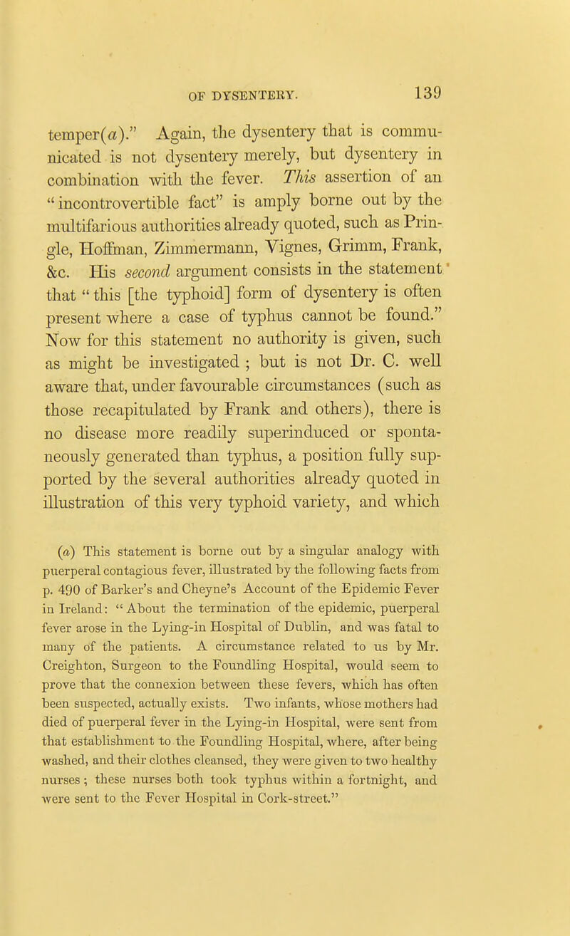 temper(a). Again, the dysentery that is commu- nicated is not dysentery merely, but dysentery in combination with the fever. This assertion of an  incontrovertible fact is amply borne out by the multifarious authorities already quoted, such as Prin- gle, Hoffman, Zimmermann, Vignes, Grimm, Frank, &c. His second argument consists in the statement' that  this [the typhoid] form of dysentery is often present where a case of typhus cannot be found. Now for this statement no authority is given, such as might be investigated ; but is not Dr. C. well aware that, under favourable circumstances (such as those recapitulated by Frank and others), there is no disease more readily superinduced or sponta- neously generated than typhus, a position fully sup- ported by the several authorities already quoted in illustration of this very typhoid variety, and which (a) This statement is borne out by a singular analogy with puerperal contagious fever, illustrated by the following facts from p. 490 of Barker's and Cheyne's Account of the Epidemic Fever in Ireland: About the termination of the epidemic, puerperal fever arose in the Lying-in Hospital of Dublin, and was fatal to many of the patients. A circumstance related to us by Mr. Creighton, Surgeon to the Foundling Hospital, would seem to prove that the connexion between these fevers, which has often been suspected, actually exists. Two infants, whose mothers had died of puerperal fever in the Lying-in Hospital, were sent from that establishment to the Foundling Hospital, where, after being washed, and their clothes cleansed, they were given to two healthy nurses ; these nurses both took typhus within a fortnight, and were sent to the Fever Hospital in Cork-street.