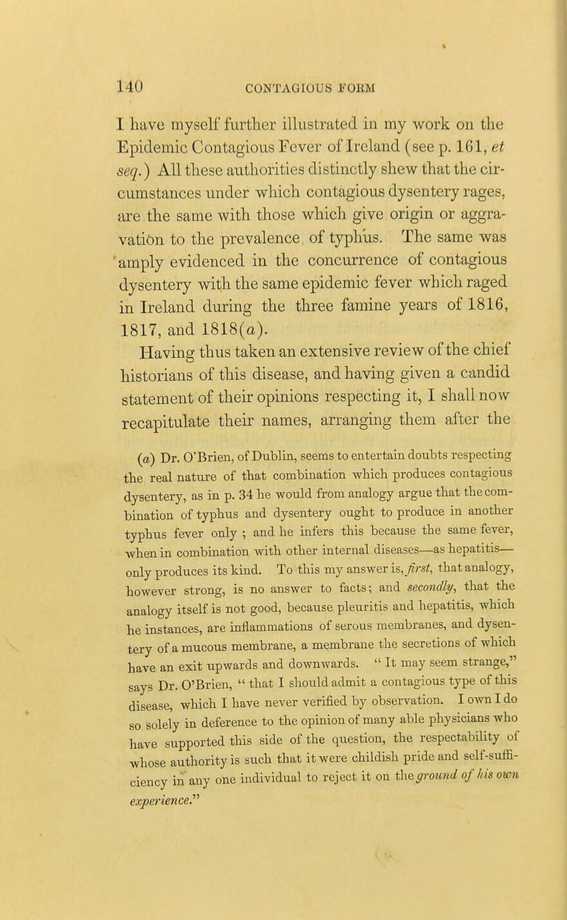 I have myself further illustrated in my work on the Epidemic Contagious Fever of Ireland (see p. 161, et seq.) All these authorities distinctly shew that the cir- cumstances under which contagious dysentery rages, are the same with those which give origin or aggra- vation to the prevalence of typhus. The same was ' amply evidenced in the concurrence of contagious dysentery with the same epidemic fever which raged in Ireland during the three famine years of 1816, 1817, and 1818(a). Having thus taken an extensive review of the chief historians of this disease, and having given a candid statement of their opinions respecting it, I shall now recapitulate their names, arranging them after the (a) Dr. O'Brien, of Dublin, seems to entertain doubts respecting the real nature of that combination which produces contagious dysentery, as in p. 34 he would from analogy argue that the com- bination of typhus and dysentery ought to produce in another typhus fever only ; and he infers this because the same fever, when in combination with other internal diseases—as hepatitis— only produces its kind. To this my answer is, first, that analogy, however strong, is no answer to facts; and secondly, that the analogy itself is not good, because pleuritis and hepatitis, which he instances, are inflammations of serous membranes, and dysen- tery of a mucous membrane, a membrane the secretions of which have an exit upwards and downwards.  It may seem strange, says Dr. O'Brien,  that I should admit a contagious type of this disease, which I have never verified by observation. I own I do so solely in deference to the opinion of many able physicians who have supported this side of the question, the respectability of whose authority is such that it were childish pride and self-suffi- ciency in any one individual to reject it on theground of his own experience.