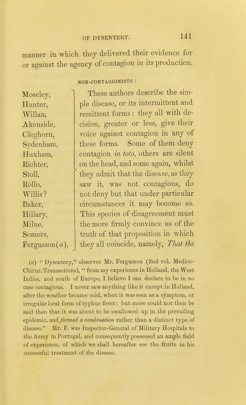 manner in which they delivered their evidence for or against the agency of contagion in its production. Moseley, Hunter, Willan, Akenside, Cleghorn, Sydenham, Huxham, Kichter, Stoll, Rollo, Willis? Baker, Hillary, Milne, Somers, Fergusson(a), NON-CONTAGIONISTS : These authors describe the sim- ple disease, or its intermittent and remittent forms : they all with de- cision, greater or less, give their voice against contagion in any of these forms. Some of them deny contagion in toto, others are silent on the head, and some again, whilst they admit that the disease, as they saw it, was not contagious, do not deny but that under particular circumstances it may become so. This species of disagreement must the more firmly convince us of the truth of that proposition in which they all coincide, namely, That the (a)  Dysentery, observes Mr. Fergusson (2nd vol. Medico- Chirur. Transactions),  from my experience in Holland, the West Indies, and south of Europe, I believe I can declare to be in no case contagious. I never saw anything like it except in Holland, after the weather became cold, when it was seen as a symptom, or irregular local form of typhus fever: but more could not then be said than that it was about to be swallowed up in the prevaibng epidemic, and formed a combination rather than a distinct type of disease. Mr. F. was Inspector-General of Military Hospitals to the Army in Portugal, and consequently possessed an ample field of experience, of which we shall hereafter see the fruits in his successful treatment of the disease.