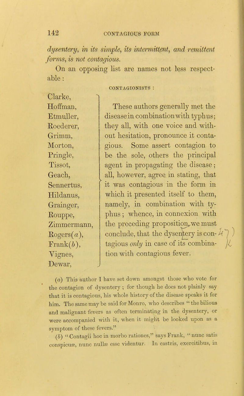 dysentery, in its simple, its intermittent, and remittent forms, is not contagious. On an opposing list are names not less respect- able : CONTAGIONISTS Clarke, Hoffman, Etmuller, Roederer, Grimm, Morton, Pringle, Tissot, Geach, Sennertus, Hildanus, Grainger, Rouppe, Zimmermann, Rogers (a), Frank(i), Vignes, Dewar, These authors generally met the disease in combination Avith typhus; they all, with one voice and with- out hesitation, pronounce it conta- gious. Some assert contagion to be the sole, others the principal agent in propagating the disease ; all, however, agree in stating, that it was contagious in the form in which it presented itself to them, namely, in combination with ty- phus ; whence, in connexion with the preceding proposition,-we must conclude, that the dyseiSery is con- U tagious only in case of its combina,- tion with contagious fever. (a) This author I have set down amongst those who vote for the contagion of dysentery ; for though he does not plainly say that it is contagious, his whole history of the disease speaks it for him. The same may be said for Monro, who describes the bilious and malignant fevers as often terminating in the dysentery, or were accompanied with it, when it might be looked upon as a symptom of these fevers. (b)  Contagii hoc in morbo rationes, says Frank, nunc satis conspicuse, nunc nulla? esse videntur. In castris, exercitibus, in