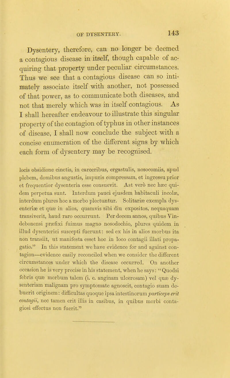 Dysentery, therefore, can no longer be deemed a contagious disease in itself, though capable of ac- quiring that property under peculiar circumstances. Thus we see that a contagious disease can so inti- mately associate itself with another, not possessed of that power, as to communicate both diseases, and not that merely which was in itself contagious. As I shall hereafter endeavour to illustrate this singular property of the contagion of typhus in other instances of disease, I shall now conclude the subject with a concise enumeration of the different signs by which each form of dysentery may be recognised. locis obsidione cinctis, in carceribus, ergastulis, nosocomiis, apud plebem, domibus angustis, impuris compressani, et ingressu prior et frequentior dysenteria esse consuevit. Ast vero nec haec qui- dem perpetua sunt. Interdum pauci ejusdem habitaculi incola?, interdum plures hoc a morbo plectuntur. Solitariee exempla dys- enteriae et quos in alios, quamvis sibi diu expositos, nequaquam transiverit, baud raro occurrunt. Per decern annos, quibus Vin- debonensi prasfixi fuimus magno nosodochio, plures quidem in illud dysenterici suscepti fuerunt: sed ex bis in alios morbus ita non transiit, ut manifests esset hoc in loco contagii illati propa- gatio. In this statement we have evidence for and against con- tagion—evidence easily reconciled when we consider the different circumstances under which the disease occurred. On another occasion he is very precise in his statement, when he says:  Quodsi febris qua? morbum talem (i. e. anginam ulcerosam) vel qua? dy- senteriam malignam pro symptomate agnoscit, contagio suam de- buerit originem: difficultas quoque ipsa intestinorum particeps erit contagii, nec tamen erit illis in casibus, in quibus morbi conta- giosi effectus non fuerit.
