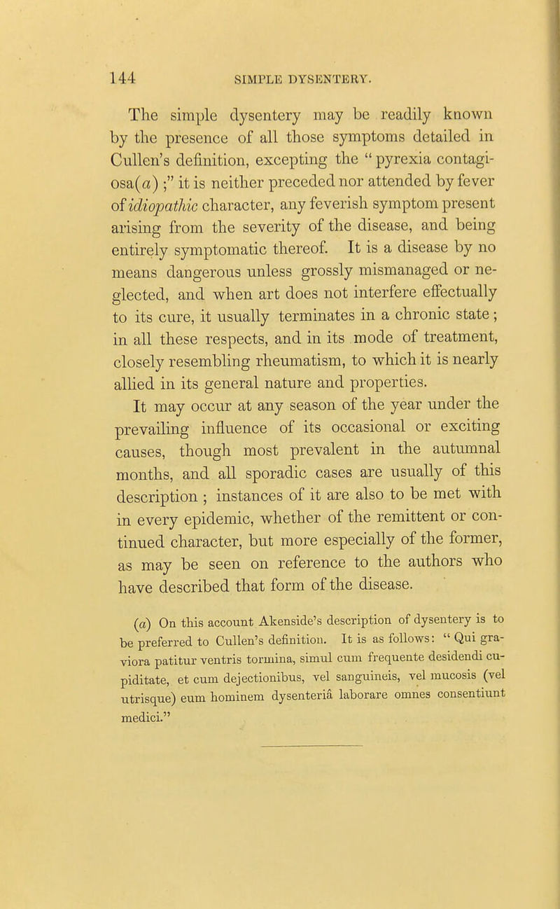 The simple dysentery may be readily known by the presence of all those symptoms detailed in Cullen's definition, excepting the  pyrexia contagi- osa^) ; it is neither preceded nor attended by fever of idiopathic character, any feverish symptom present arising from the severity of the disease, and being entirely symptomatic thereof. It is a disease by no means dangerous unless grossly mismanaged or ne- glected, and when art does not interfere effectually to its cure, it usually terminates in a chronic state; in all these respects, and in its mode of treatment, closely resembling rheumatism, to which it is nearly allied in its general nature and properties. It may occur at any season of the year under the prevailing influence of its occasional or exciting causes, though most prevalent in the autumnal months, and all sporadic cases are usually of this description ; instances of it are also to be met with in every epidemic, whether of the remittent or con- tinued character, but more especially of the former, as may be seen on reference to the authors who have described that form of the disease. (a) On this account Akenside's description of dysentery is to be preferred to Cullen's definition. It is as follows:  Qui gra- viora patitur ventris tormina, simul cum frequente desidendi cu- piditate, et cum dejectionibus, vel sanguineis, vel mucosis (vel utrisque) eum hominem dysenteria laborare omnes consentiunt medici.