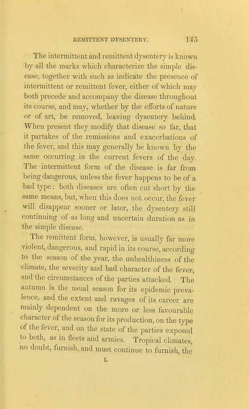 The intermittent and remittent dysentery is known by all the marks which characterize the simple dis- ease, together with such as indicate the presence of intermittent or remittent fever, either of which may both precede and accompany the disease throughout its course, and may, whether by the efforts of nature or of art, be removed, leaving dysentery behind. When present they modify that disease so far, that it partakes of the remissions and exacerbations of the fever, and this may generally be known by the same occurring in the current fevers of the day. The intermittent form of the disease is far from being dangerous, unless the fever happens to be of a bad type: both diseases are often cut short by the same means, but, when this does not occur, the fever will disappear sooner or later, the dysentery still continuing of as long and uncertain duration as in the simple disease. The remittent form, however, is usually far more violent, dangerous, and rapid in its course, according to the season of the year, the unhealthiness of the climate, the severity and bad character of the fever, and the circumstances of the parties attacked. The autumn is the usual season for its epidemic preva- lence, and the extent and ravages of its career are mainly dependent on the more or less favourable character of the season for its production, on the type of the fever, and on the state of the parties exposed to both, as in fleets and armies. Tropical climates, no doubt, furnish, and must continue to furnish, the L
