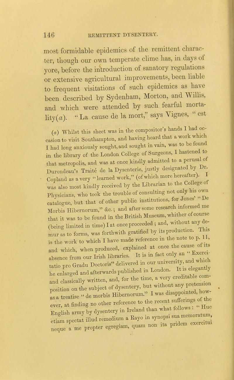 most formidable epidemics of the remittent charac- ter, though our own temperate clime has, in days of yore, before the introduction of sanatory regulations or extensive agricultural improvements, been liable to frequent visitations of such epidemics as have been described by Sydenham, Morton, and Willis, and which were attended by such fearful morta- lity^).  La cause de la mort, says Vignes,  est (a) Whilst this sheet was in the compositor's hands I had oc- casion to visit Southampton, and having heard that a work which I had long anxiously sought, and sought in vain, was to be found in the library of the London College of Surgeons, I hastened to that metropolis, and was at once kindly admitted to a perusal of Durondeaix's Traite de la Dysenterie, justly designated by Ur Copland as a very «learned work » (of which more hereafter). I was also most kindly received by the Librarian to the College of Physicians, who took the trouble of consulting not only Ms own catalogue, but that of other public institutions, for Jones De Morbis Hibemorum, &c.; and after some research informed me that it was to be found in the British Museum, whither of course (being limited in time) I at once proceeded ; and, without any de- mur as to forms, was forthwith gratified by its production. This is the work to which I have made reference in the note to pi, and which, when produced, explained at once the cause of its absence from our Irish libraries. It is m fact only an Exer. tatio pro Gradu Doctoris delivered in our university and which he enLged and afterwards published in London. It is elegantly and classically written, and, for the time, a very creditable com- position on the subject of dysentery, but without any pretension r& tr^se « de morbis Hibemorum. I was disappointed, how ever, at finding no other reference to the recent^tog. En, ish army by dysentery in Ireland than what follows . Hue eW spectat ilfud remedium a Kayo in synopsi sua memoratun , neqTe me propter egregiam, quam non ita pridem exercitui