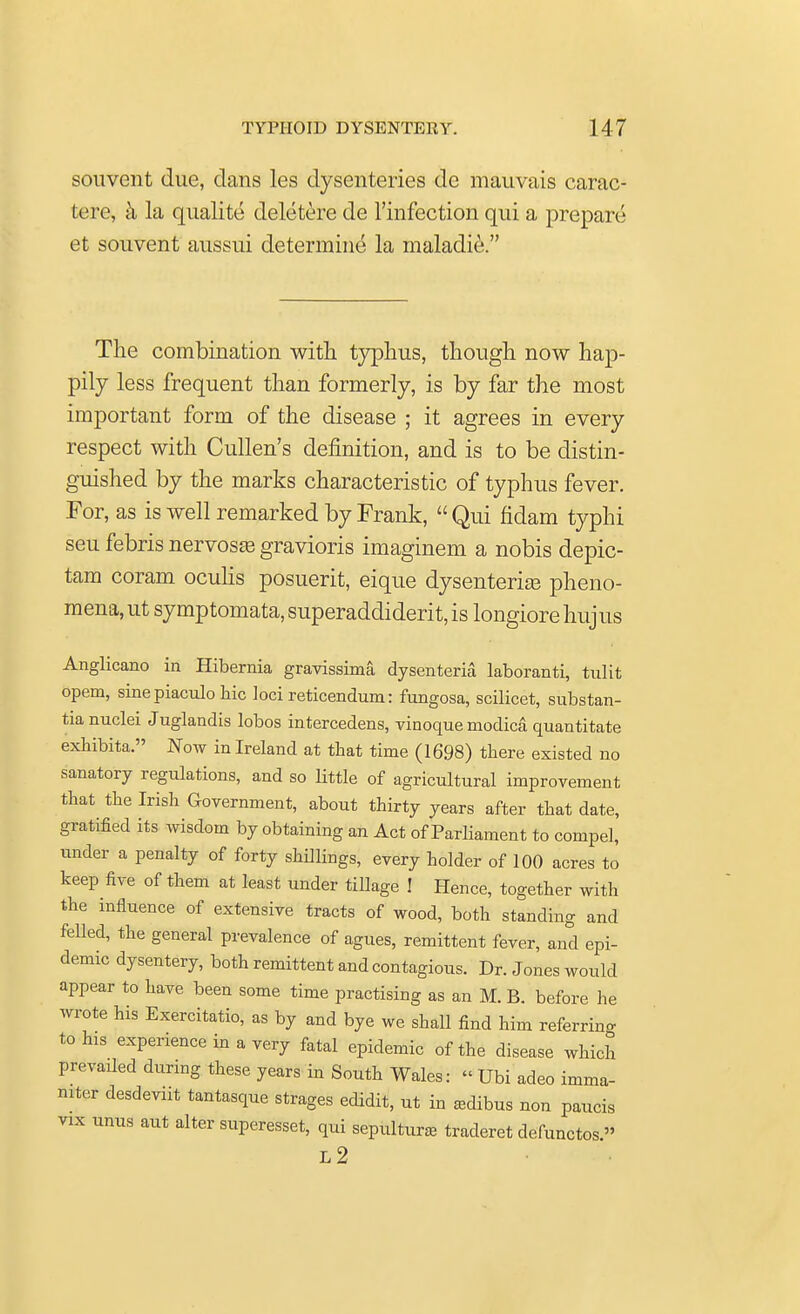 souvent due, dans les dysenteries de mauvais carac- tere, a la qualite deletere de l'infection qui a prepare et souvent aussui determine la maladie. The combination with, typhus, though now hap- pily less frequent than formerly, is by far the most important form of the disease ; it agrees in every respect with Cullen's definition, and is to be distin- guished by the marks characteristic of typhus fever. For, as is well remarked by Frank, Qui fidam typhi seu febris nervosa gravioris imaginem a nobis depic- tam coram oculis posuerit, eique dysenteric pheno- mena, ut symptomata, superaddiderit, is longiore hujus Anglicano in Hibernia gravissima dysenteria laboranti, tulit opem, sine piaculo hie loci reticendum: fungosa, scilicet, substan- tia nuclei Juglandis lobos intercedens, vinoque modica quantitate exhibita. Now in Ireland at that time (1698) there existed no sanatory regulations, and so little of agricultural improvement that the Irish Government, about thirty years after that date, gratified its wisdom by obtaining an Act of Parliament to compel, under a penalty of forty shillings, every holder of 100 acres to keep five of them at least under tillage ! Hence, together with the influence of extensive tracts of wood, both standing and felled, the general prevalence of agues, remittent fever, and epi- demic dysentery, both remittent and contagious. Dr. Jones would appear to have been some time practising as an M. B. before he wrote his Exercitatio, as by and bye we shall find him referring to his experience in a very fatal epidemic of the disease which prevaded during these years in South Wales: « Ubi adeo imma- niter desdevnt tantasque strages edidit, ut in asdibus non paucis vix unus aut alter superesset, qui sepulture traderet defunctos » L2