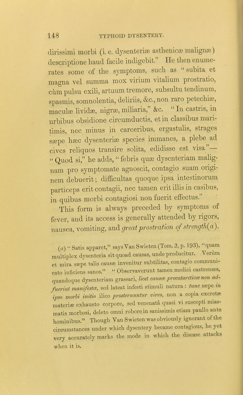 dirissimi morbi (i.e. dysenteric asthenics maligna) descriptione haud facile indigebit. He then enume- rates some of the symptoms, such as  subita et magna vel summa mox virium vitalium prostratio, cum pulsu exili, artuum tremore, subsultu tendinum, spasmis, somnolentia, deliriis, &c, non raro petechia?, macule livid®, nigra?, miliaria, &c.  In castris, in urbibus obsidione circumducts, etin classibus mari- timis, nec minus in carceribus, ergastulis, strages s®pe h®c dysenteric species immanes, a plebe ad cives reliquos transire solita, edidisse est visa—  Quod si, he adds,  febris que dysenteriam malig- nam pro symptomate agnoscit, contagio suam origi- nem debuerit; difficultas quoque ipsa intestinorum particeps erit contagii, nec tamen erit illis in casibus, in quibus morbi contagiosi non fuerit effectus. This form is always preceded by symptoms of fever, and its access is generally attended by rigors, nausea, vomiting, and great prostration of strength(a). {a)  Satis apparet, says Van Swieten (Tom. 3, p. 193), quam multiplex dysenteria sit quoad causas, unde producitur. Verum et mira ssepe talis causa? invenitur subtilitas, contagio communi- cato inficiens sanos.  Observaverunt tamen medici castrenses, quandoque dysenteriam grassari, licet causes procatarcticce non ad- fuerint manifesto?, sed lateat infesti stimuli natura : tunc s*pe in ipso morbi initio ilico prosternuntur vires, non a copia excreta; materia exhausto corpore, sed venenata quasi vi suscepti niias- matis morbosi, deleto omni roborein sanissimis etiam paullo ante hominibus. Though Van Swieten was obviously ignorant of the circumstances under which dysentery became contagious, he yet very accurately marks the mode in which the disease attacks when it is.