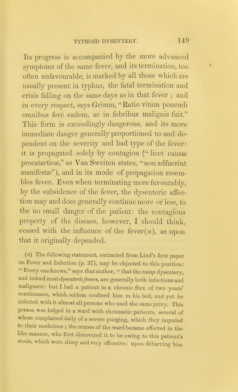 Its progress is accompanied by the more advanced symptoms of the same fever, and its termination, too often unfavourable, is marked by all those which are usually present in typhus, the fatal termination and crisis falling on the same days as in that fever ; and in every respect, says Grimm,  Ratio vitam ponendi omnibus fere eaclem, ac in febribus malignis fuit. This form is exceedingly dangerous, and its more immediate danger generally proportioned to and de- pendent on the severity and bad type of the fever: it is propagated solely by contagion ( licet causae procatarticaa, as Van Sweiten states,  non adfuerint manifestas), and in its mode of propagation resem- bles fever. Even when terminating more favourably, by the subsidence of the fever, the dysenteric affec- tion may ami does generally continue more or less, to the no small danger of the patient: the contagious property of the disease, however, I should think, ceased with the influence of the fever (a), as upon that it originally depended. (a) The following statement, extracted from Lind's first paper on Fever and Infection (p. 37), may be objected to this position:  Every one knows, says that author,  that the camp dysentery, and indeed most dysentericfevers, are generally both infectious and malignant: but I had a patient in a chronic flux of two years' continuance, which seldom confined him to his bed, and yet he infected with it almost all persons who used the same privy. This person was lodged in a ward with rheumatic patients, several of whom complained daily of a severe purging, which they imputed to their medicines ; the nurses of the ward became affected in the like manner, who first discovered it to be owing to this patient's stools, which were slimy and very offensive: upon debarring him