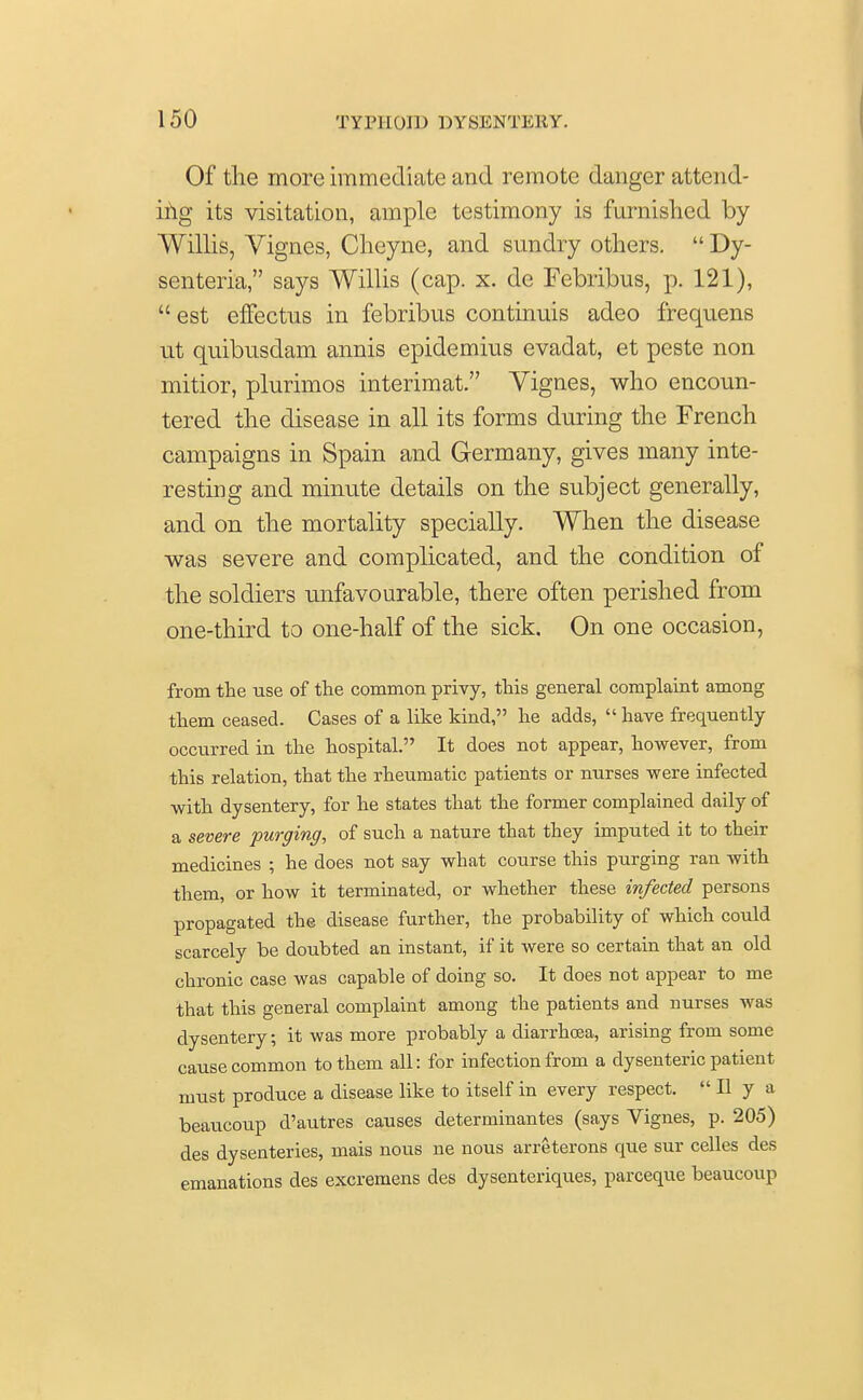 Of the more immediate and remote danger attend- ing its visitation, ample testimony is furnished by- Willis, Vignes, Cheyne, and sundry others.  Dy- senteria, says Willis (cap. x. de Febribus, p. 121),  est effectus in febribus continuis adeo frequens ut quibusdam annis epidemius evadat, et peste non mitior, plurinios interimat. Vignes, who encoun- tered the disease in all its forms during the French campaigns in Spain and Germany, gives many inte- resting and minute details on the subject generally, and on the mortality specially. When the disease was severe and complicated, and the condition of the soldiers unfavourable, there often perished from one-third to one-half of the sick. On one occasion, from the use of the common privy, this general complaint among them ceased. Cases of a like kind, he adds,  have frequently occurred in the hospital. It does not appear, however, from this relation, that the rheumatic patients or nurses were infected with dysentery, for he states that the former complained daily of a severe purging, of such a nature that they imputed it to their medicines ; he does not say what course this purging ran with them, or how it terminated, or whether these infected persons propagated the disease further, the probability of which could scarcely be doubted an instant, if it were so certain that an old chronic case was capable of doing so. It does not appear to me that this general complaint among the patients and nurses was dysentery; it was more probably a diarrhoea, arising from some cause common to them all: for infection from a dysenteric patient must produce a disease like to itself in every respect.  II y a beaucoup d'autres causes determinantes (says Vignes, p. 205) des dysenteries, mais nous ne nous arreterons que sur celles des emanations des excremens des dysenteriques, parceque beaucoup