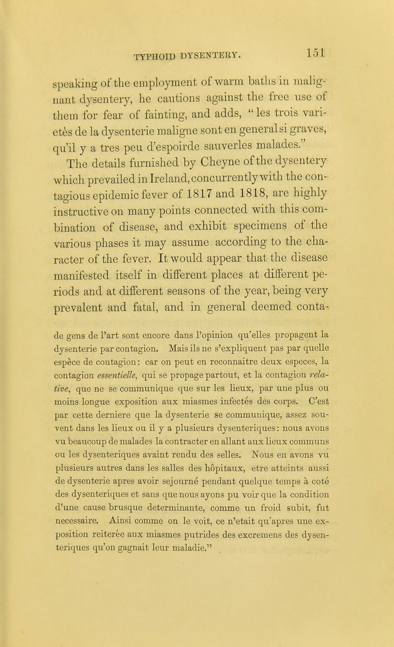 speaking of the employment of warm baths in malig- nant dysentery, he cautions against the free use of them for fear of fainting, and adds,  les trois vari- etes de la dysenterie maligne sont en general si graves, qu'il y a tres peu d'espoirde sauverles malades.  The details furnished by Cheyne of the dysentery which prevailed in Ireland, concurrently with the con- tagious epidemic fever of 1817 and 1818, are highly instructive on many points connected with this com- bination of disease, and exhibit specimens of the various phases it may assume according to the cha- racter of the fever. It would appear that the disease manifested itself in different places at different pe- riods and at different seasons of the year, being very prevalent and fatal, and in general deemed conta- de gens de Part sont encore dans l'opinion qu'elles propagent la dysenterie par contagion. Mais ils ne s'expliquent pas par quelle espece de contagion: car on peut en reconnaitre deux especes, la contagion essentielle, qui se propage partout, et la contagion rela- tive, que ne se communique que sur les lieux, par une pkis on moins longue exposition aux miasmes infectes des corps. C'est par cette derniere que la dysenterie se communique, assez sou- vent dans les lieux ou il y a plusieurs dysenteriques: nous avons vu beaucoup de malades la contracter en allant aux lieux communs ou les dysenteriques avaint rendu des selles. Nous en avons vu plusieurs autres dans les salles des hopitaux, etre atteints aussi de dysenterie apres avoir sejourne pendant quelque temps a, cote des dysenteriques et sans que nous ayons pu voir que la condition d'une cause brusque determinante, comme un froid subit, fut necessaire. Ainsi comme on le voit, ce n'etait qu'apres une ex- position reiteree aux miasmes putrides des excremens des dysen- teriques qu'on gagnait leur maladie.