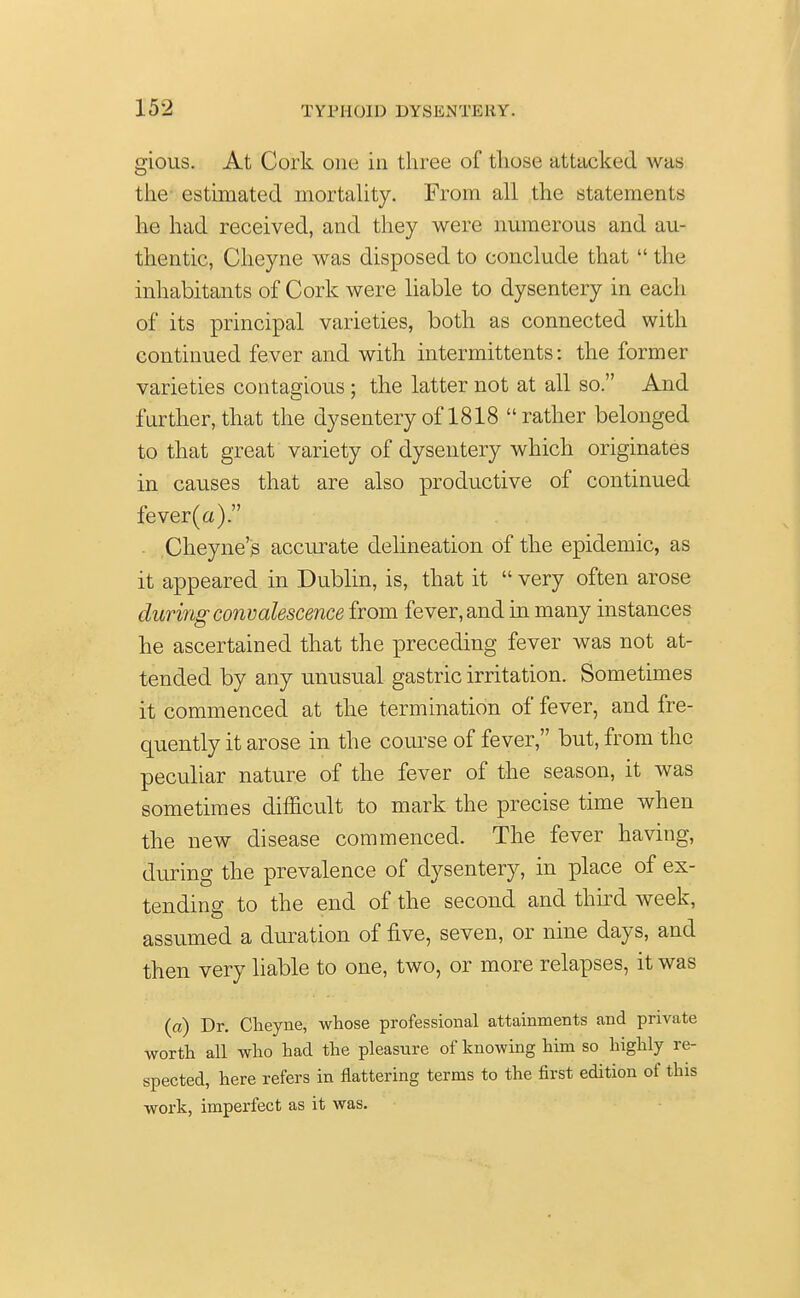 gious. At Cork one in three of those attacked was the estimated mortality. From all the statements he had received, and they were numerous and au- thentic, Cheyne was disposed to conclude that  the inhabitants of Cork were liable to dysentery in each of its principal varieties, both as connected with continued fever and with intermittents: the former varieties contagious ; the latter not at all so. And further, that the dysentery of 1818 rather belonged to that great variety of dysentery which originates in causes that are also productive of continued fever(a). Cheyne's accurate delineation of the epidemic, as it appeared in Dublin, is, that it  very often arose during convalescence from fever, and in many instances he ascertained that the preceding fever was not at- tended by any unusual gastric irritation. Sometimes it commenced at the termination of fever, and fre- quently it arose in the course of fever, but, from the peculiar nature of the fever of the season, it was sometimes difficult to mark the precise time when the new disease commenced. The fever having, during the prevalence of dysentery, in place of ex- tending to the end of the second and third week, assumed a duration of five, seven, or nine days, and then very liable to one, two, or more relapses, it was (a) Dr. Cheyne, whose professional attainments and private worth all who had the pleasure of knowing him so highly re- spected, here refers in flattering terms to the first edition of this work, imperfect as it was.