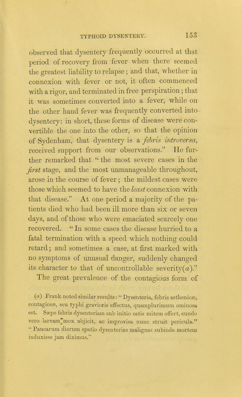 observed that dysentery frequently occurred at that period of recovery from fever when there seemed the greatest liability to relapse; and that, whether in connexion with fever or not, it often commenced with a rigor, and terminated in free perspiration; that it was sometimes converted into a fever, while on the other hand fever was frequently converted into dysentery: in short, these forms of disease were con- vertible the one into the other, so that the opinion of Sydenham, that dysentery is a febris introversa, received support from our observations. He fur- ther remarked that  the most severe cases in the first stage, and the most unmanageable throughout, arose in the course of fever; the mildest cases were those which seemed to have the least connexion with that disease. At one period a majority of the pa- tients died who had been ill more than six or seven days, and of those who were emaciated scarcely one recovered. '' In some cases the disease hurried to a fatal termination with a speed wmich nothing could retard; and sometimes a case, at first marked with no symptoms of unusual danger, suddenly changed its character to that of uncontrollable severity (a). The great prevalence of the contagious form of (a) Frank noted similar results:  Dysenteria, febris asthenics, contagiosa?, seu typhi gravioris effectus, quamplurinium ominosa est. Sa?pe febris dysenteriaui sub initio satis mitem offert, eundo vero larvam'mox abjicit, ac improvisa nunc struit pericula.  Paucaruni dierum spatio dysenterias malignas subinde mortem induxisse jam diximus.