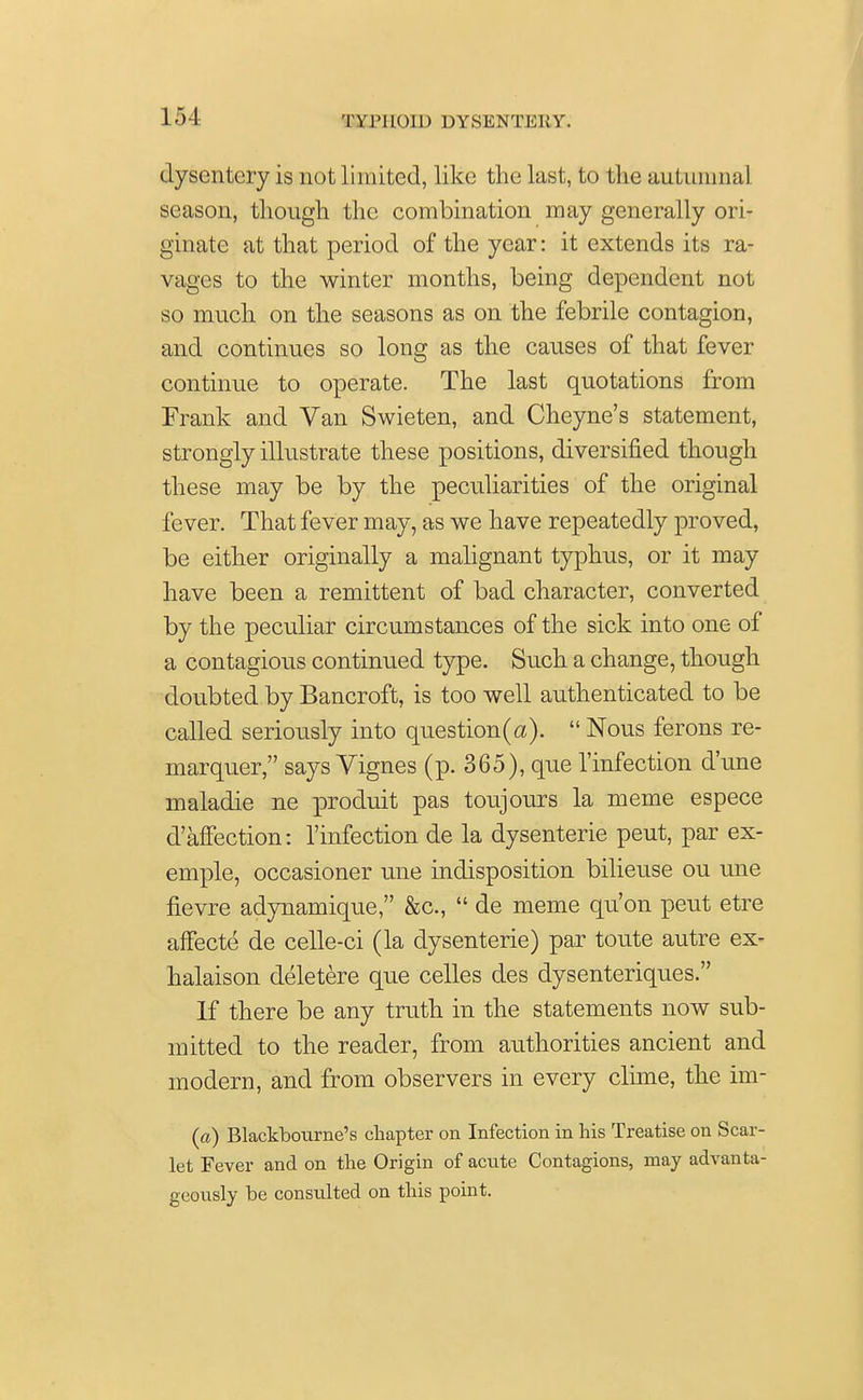 dysentery is not limited, like the last, to the autumnal season, though the combination may generally ori- ginate at that period of the year: it extends its ra- vages to the winter months, being dependent not so much on the seasons as on the febrile contagion, and continues so long as the causes of that fever continue to operate. The last quotations from Frank and Van Swieten, and Cheyne's statement, strongly illustrate these positions, diversified though these may be by the peculiarities of the original fever. That fever may, as we have repeatedly proved, be either originally a malignant typhus, or it may have been a remittent of bad character, converted by the peculiar circumstances of the sick into one of a contagious continued type. Such a change, though doubted by Bancroft, is too well authenticated to be called seriously into question(a).  Nous ferons re- marquer, says Vignes (p. 365), que 1'infection d'une maladie ne produit pas toujours la meme espece d'affection: rinfection de la dysenterie peut, par ex- emple, occasioner une indisposition bilieuse ou une fievre adynamique, &c,  de meme qu'on peut etre affecte de celle-ci (la dysenterie) par toute autre ex- halaison deletere que celles des dysenteriques. If there be any truth in the statements now sub- mitted to the reader, from authorities ancient and modern, and from observers in every clime, the im- («) Blackbourne's chapter on Infection in his Treatise on Scar- let Fever and on the Origin of acute Contagions, may advanta- geously be consulted on this point.