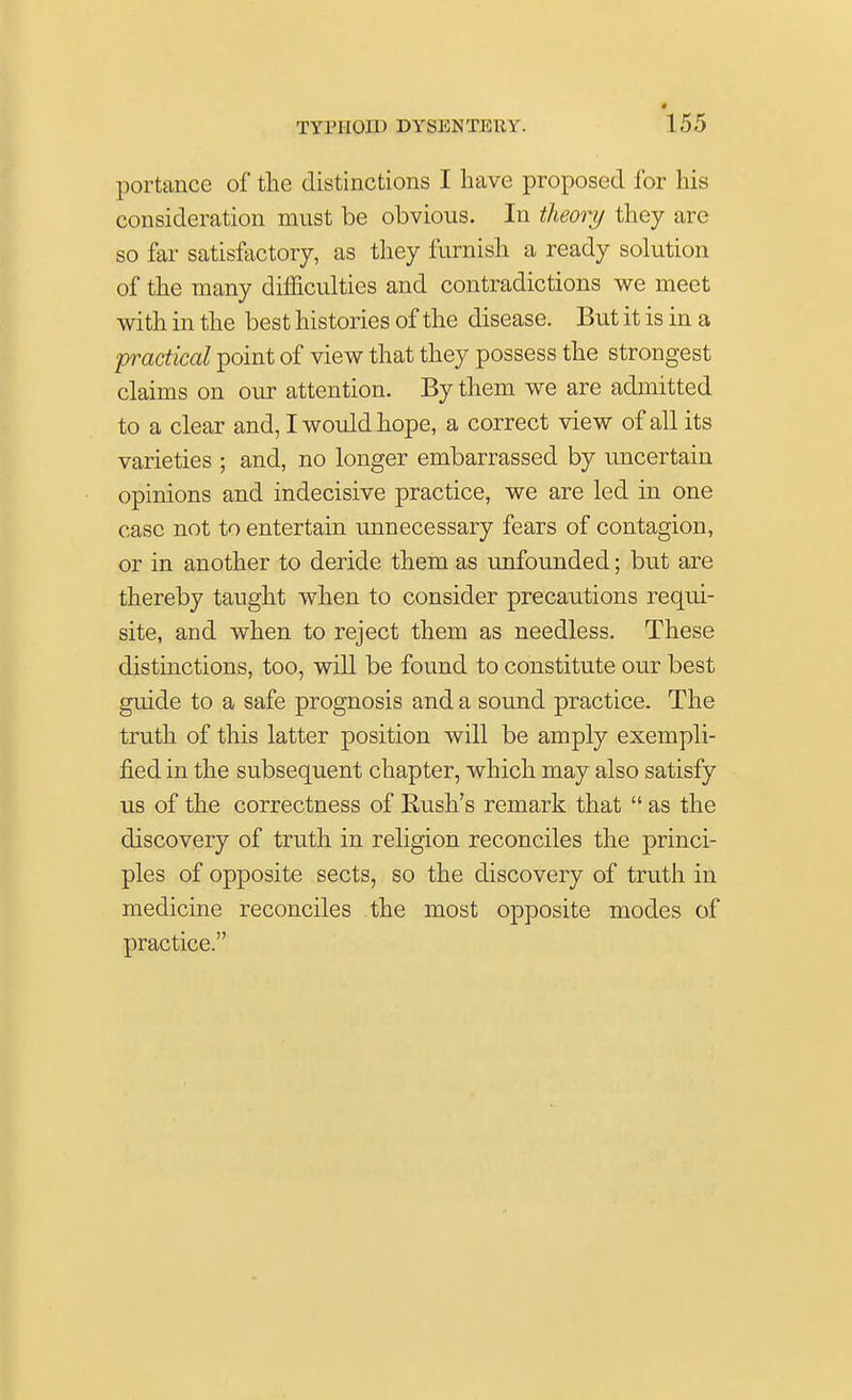 portance of the distinctions I have proposed for his consideration must be obvious. In theory they are so far satisfactory, as they furnish a ready solution of the many difficulties and contradictions we meet with in the best histories of the disease. But it is in a practical point of view that they possess the strongest claims on our attention. By them we are admitted to a clear and, I would hope, a correct view of all its varieties ; and, no longer embarrassed by uncertain opinions and indecisive practice, we are led in one case not to entertain unnecessary fears of contagion, or in another to deride them as unfounded; but are thereby taught when to consider precautions requi- site, and when to reject them as needless. These distinctions, too, will be found to constitute our best guide to a safe prognosis and a sound practice. The truth of this latter position will be amply exempli- fied in the subsequent chapter, which may also satisfy us of the correctness of Rush's remark that  as the discovery of truth in religion reconciles the princi- ples of opposite sects, so the discovery of truth in medicine reconciles the most opposite modes of practice.