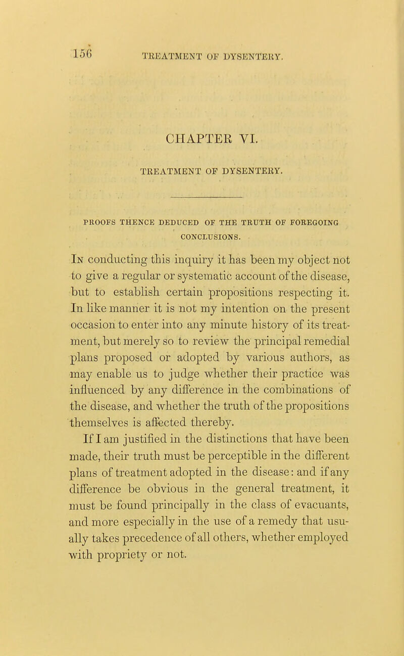 TREATMENT OF DYSENTERY. CHAPTER VI. TREATMENT OF DYSENTERY. PROOFS THENCE DEDUCED OF THE TRUTH OF FOREGOING CONCLUSIONS. In conducting this inquiry it has been my object not to give a regular or systematic account of the disease, but to establish certain propositions respecting it. In like manner it is not my intention on the present occasion to enter into any minute history of its treat- ment, but merely so to review the principal remedial plans proposed or adopted by various authors, as may enable us to judge whether their practice was influenced by any difference in the combinations of the disease, and whether the truth of the propositions themselves is affected thereby. If lam justified in the distinctions that have been made, their truth must be perceptible in the different plans of treatment adopted in the disease: and if any difference be obvious in the general treatment, it must be found principally in the class of evacuants, and more especially in the use of a remedy that usu- ally takes precedence of all others, whether employed with propriety or not.