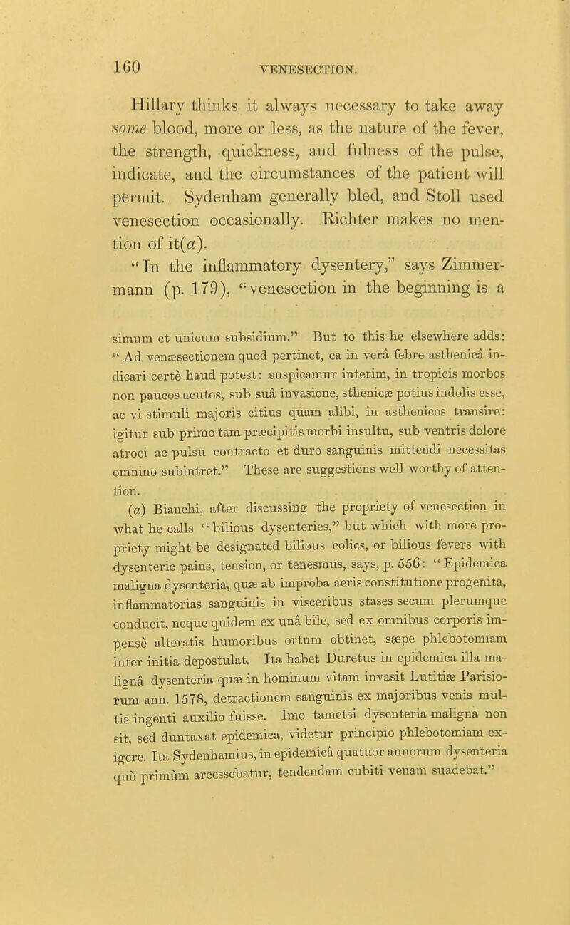 1G0 Hillary thinks it always necessary to take away some blood, more or less, as the nature of the fever, the strength, quickness, and fulness of the pulse, indicate, and the circumstances of the patient will permit.. Sydenham generally bled, and Stoll used venesection occasionally. Richter makes no men- tion of it(a).  In the inflammatory dysentery, says Zimmer- mann (p. 179), venesection in the beginning is a simum et unicum subsidium. But to this lie elsewhere adds:  Ad venaesectionein quod pertinet, ea in vera febre asthenica in- dicari certe haud potest: suspicamur interim, in tropicis morbos non paucos acutos, sub sua invasione, sthenics potius indolis esse, ac vi stimuli majoris citius quam alibi, in asthenicos transire: igitur sub primo tarn prsecipitis rnorbi insultu, sub ventris dolore atroci ac pulsu contracto et duro sanguinis mittendi necessitas omnino subintret. These are suggestions well worthy of atten- tion. (a) Bianchi, after discussing the propriety of venesection in what he calls bilious dysenteries, but which with more pro- priety might be designated bilious colics, or bilious fevers with dysenteric pains, tension, or tenesmus, says, p. 556:  Epidemica maligna dysenteria, quae ab improba aeris constitutione progenita, inflammatorias sanguinis in visceribus stases secum plerumque conducit, neque quidem ex una bile, sed ex omnibus corporis im- pense alteratis humoribus ortum obtinet, saepe phlebotomiam inter initia depostulat. Ita habet Duretus in epidemica ilia ma- ligna dysenteria qua? in hominum vitam invasit Lutitise Parisio- rum ann. 1578, detractionem sanguinis ex majoribus venis mul- tis ingenti auxilio fuisse. Imo tametsi dysenteria maligna non sit, sed duntaxat epidemica, videtur principio phlebotomiam ex- io-ere. Ita Sydenhamius, in epidemica quatuor annorum dysenteria quo prim urn arcessebatur, tendendam cubiti venam suadebat.
