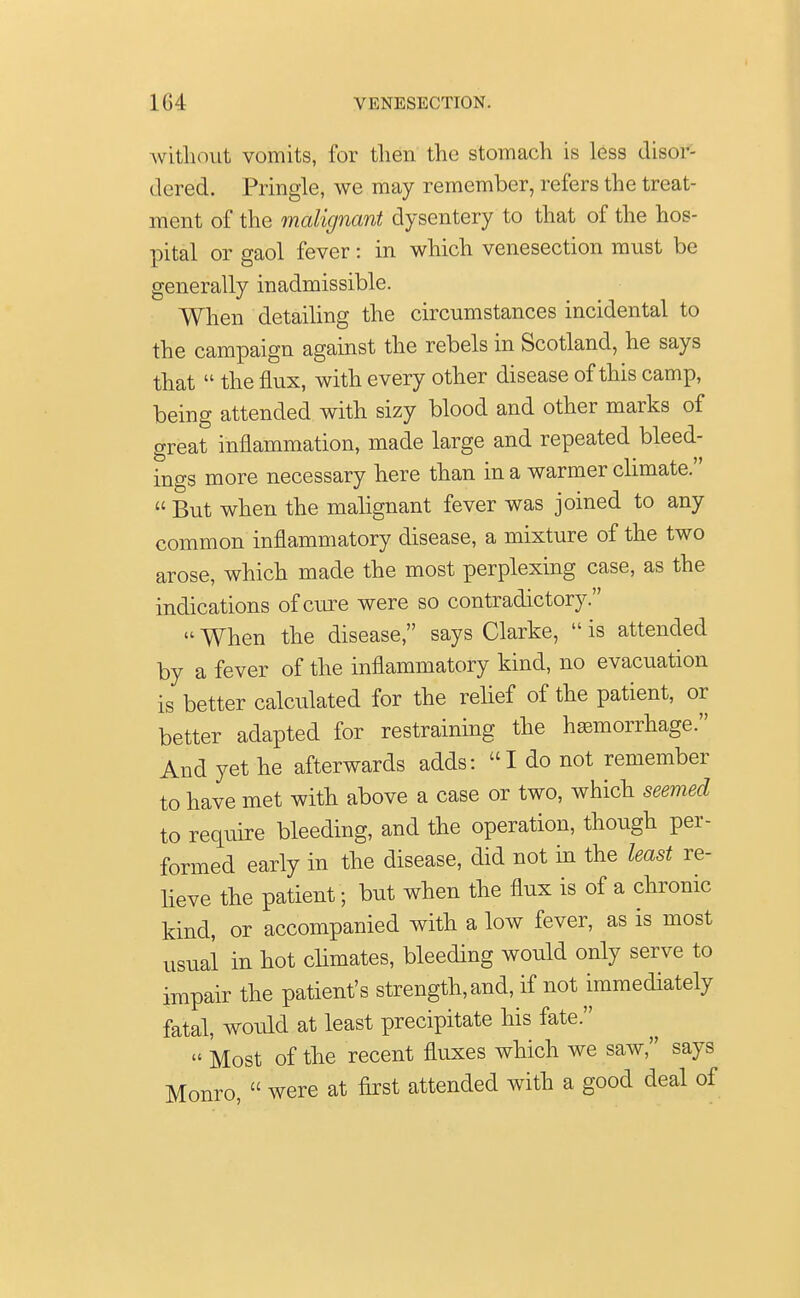 without vomits, for then the stomach is less disor- dered. Pringle, we may remember, refers the treat- ment of the malignant dysentery to that of the hos- pital or gaol fever: in which venesection must be generally inadmissible. When detailing the circumstances incidental to the campaign against the rebels in Scotland, he says that  the flux, with every other disease of this camp, being attended with sizy blood and other marks of great inflammation, made large and repeated bleed- ings more necessary here than in a warmer climate.  But when the malignant fever was joined to any common inflammatory disease, a mixture of the two arose, which made the most perplexing case, as the indications of cure were so contradictory.  When the disease, says Clarke,  is attended by a fever of the inflammatory kind, no evacuation is better calculated for the relief of the patient, or better adapted for restraining the haemorrhage. And yet he afterwards adds: I do not remember to have met with above a case or two, which seemed to require bleeding, and the operation, though per- formed early in the disease, did not in the least re- lieve the patient; but when the flux is of a chronic kind, or accompanied with a low fever, as is most usual in hot climates, bleeding would only serve to impair the patient's strength, and, if not immediately fatal, would at least precipitate his fate. » Most of the recent fluxes which we saw, says Monro,  were at first attended with a good deal of