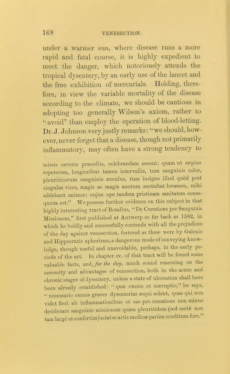 under a warmer sun, where disease runs a more rapid and fatal course, it is highly expedient to meet the danger, which notoriously attends the tropical dysentery, by an early use of the lancet and the free exhibition of mercurials. Holding, there- fore, in view the variable mortality of the disease according to the climate, we should be cautious in adopting too generally Wilson's axiom, rather to  avoid than employ the operation of blood-letting. Dr. J. Johnson very justly remarks: we should, how- ever, never forget that a disease, though not primarily inflammatory, may often have a strong tendency to missis ceteris praesidiis, celebrandam censui: quam ut ssepius repeterem, longioribus tamen intervallis, turn sanguinis color, pleuriticorum sanguinis semulus, turn insigne illud quod post singulas vices, magis ac magis auctum sentiebat levamen, mihi addebant animos: cujus ope tandem pristinam sanitatem conse- quuta est. We possess further evidence on this subject in that highly interesting tract of Botallus, De Curatione per Sanguinis Missionem, first published at Antwerp so far back as 1582, in which he boldly and successfully contends with all the prejudices of the day against venesection, fostered as these were by Galenic and Hippocratic aphorisms, a dangerous mode of conveying know- ledge, though useful and unavoidable, perhaps, in the early pe- riods of the art. In chapter iv. of that tract will be found some valuable facts, and, for the day, much sound reasoning on the necessity and advantages of venesection, both in the acute and chronic stages of dysentery, unless a state of ulceration shall have been already established: qua? exesio et corruptio, he says,  necessario omnes graves dysenterias sequi solent, quas qui non videt fieri ab inflammationibus et eas pro curatione non minus desiderare sanguinis missionem quam pleuritidem (sed certe non tarn large et confertim) sciat se artis medicae parum cruditum fore.