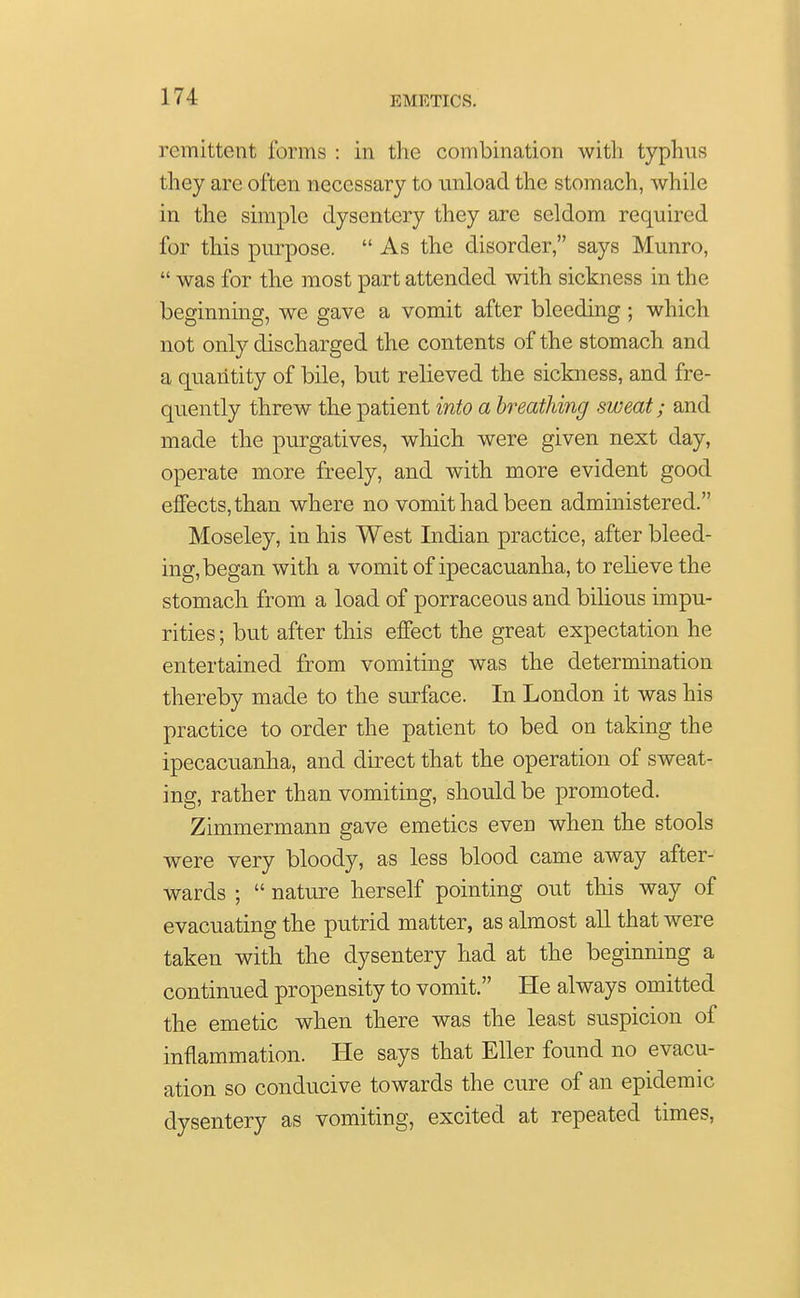 remittent forms : in the combination with typhus they are often necessary to unload the stomach, while in the simple dysentery they are seldom required for this purpose.  As the disorder, says Munro,  was for the most part attended with sickness in the beginning, we gave a vomit after bleeding ; which not only discharged the contents of the stomach and a quantity of bile, but relieved the sickness, and fre- quently threw the patient into a breathing sweat; and made the purgatives, which were given next day, operate more freely, and with more evident good effects, than where no vomit had been administered. Moseley, in his West Indian practice, after bleed- ing, began with a vomit of ipecacuanha, to relieve the stomach from a load of porraceous and bilious impu- rities ; but after this effect the great expectation he entertained from vomiting was the determination thereby made to the surface. In London it was his practice to order the patient to bed on taking the ipecacuanha, and direct that the operation of sweat- ing, rather than vomiting, should be promoted. Zimmermann gave emetics even when the stools were very bloody, as less blood came away after- wards ;  nature herself pointing out this way of evacuating the putrid matter, as almost all that were taken with the dysentery had at the beginning a continued propensity to vomit. He always omitted the emetic when there was the least suspicion of inflammation. He says that Eller found no evacu- ation so conducive towards the cure of an epidemic dysentery as vomiting, excited at repeated times,