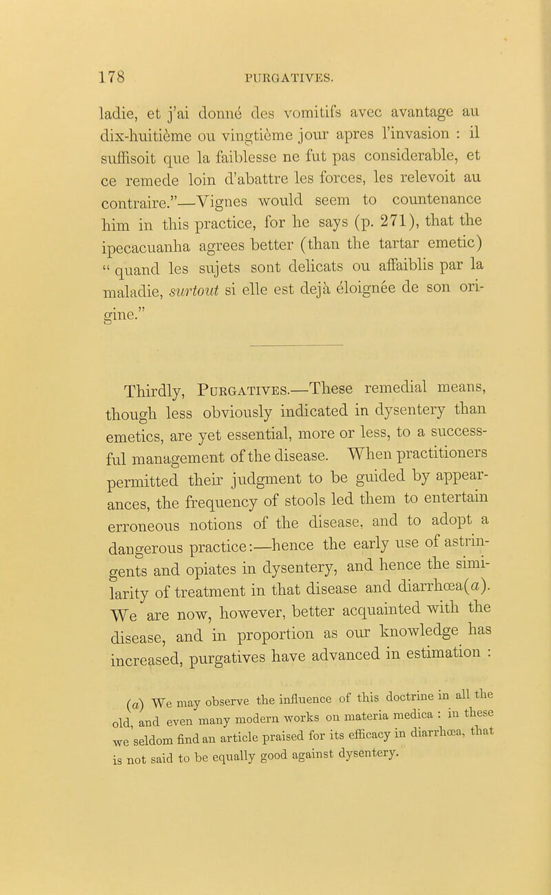 ladie, et j'ai donne des vomitifs avcc avantage an dix-huitieme ou vingtieme jour apres 1'invasion : il suffisoit que la faiblesse ne fut pas considerable, et ce remede loin d'abattre les forces, les relevoit au contraire. Vignes would seem to countenance him in this practice, for he says (p. 271), that the ipecacuanha agrees better (than the tartar emetic)  quand les sujets sont delicats ou affaiblis par la maladie, surtout si elle est deja eloignee de son ori- gine. Thirdly, Purgatives.—These remedial means, though less obviously indicated in dysentery than emetics, are yet essential, more or less, to a success- ful management of the disease. When practitioners permitted their judgment to be guided by appear- ances, the frequency of stools led them to entertain erroneous notions of the disease, and to adopt a dangerous practice-.—hence the early use of astrin- gents and opiates in dysentery, and hence the simi- larity of treatment in that disease and diarrhoea(a). We are now, however, better acquainted with the disease, and in proportion as our knowledge has increased, purgatives have advanced in estimation : (a) We may observe the influence of this doctrine in all the old and even many modern works on materia medica : in these we'seldom findan article praised for its efficacy in diarrhea, that is not said to be equally good against dysentery.