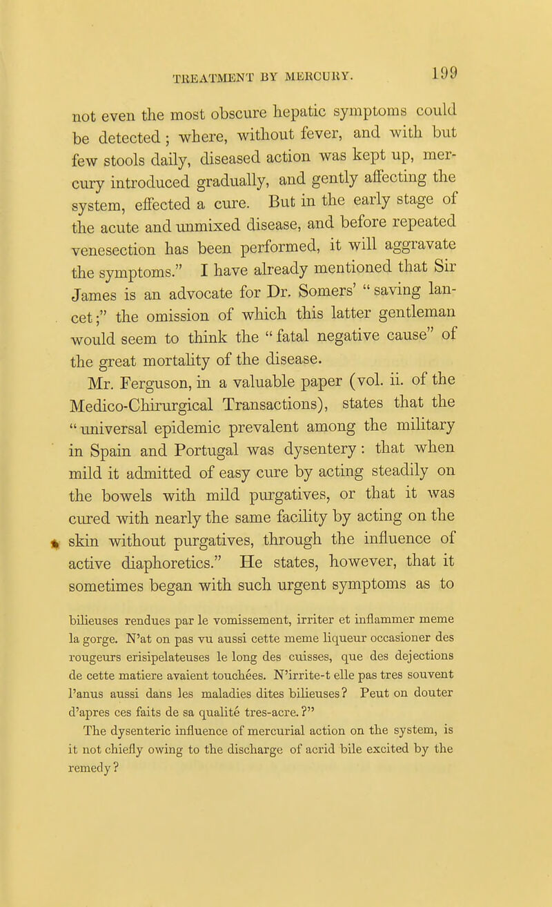 not even the most obscure hepatic symptoms could be detected; where, without fever, and with but few stools daily, diseased action was kept up, mer- cury introduced gradually, and gently affecting the system, effected a cure. But in the early stage of the acute and unmixed disease, and before repeated venesection has been performed, it will aggravate the symptoms. I have already mentioned that Sir James is an advocate for Dr. Somers'  saving lan- cet ; the omission of which this latter gentleman would seem to think the  fatal negative cause of the great mortality of the disease. Mr. Ferguson, in a valuable paper (vol. ii. of the Medico-Chirurgical Transactions), states that the universal epidemic prevalent among the military in Spain and Portugal was dysentery: that when mild it admitted of easy cure by acting steadily on the bowels with mild purgatives, or that it was cured with nearly the same facility by acting on the % skin without purgatives, through the influence of active diaphoretics. He states, however, that it sometimes began with such urgent symptoms as to bilieuses rendues par le vomissement, irriter et inflammer meme la gorge. N'at on pas vu aussi cette meme liqueur occasioner des rougeurs erisipelateuses le long des ciiisses, que des dejections de cette matiere avaient touchees. N'irrite-t elle pas tres souvent l'anus aussi dans les maladies dites bilieuses? Peut on douter d'apres ces faits de sa qualite tres-acre. ? The dysenteric influence of mercurial action on the system, is it not chiefly owing to the discharge of acrid bile excited by the remedy ?