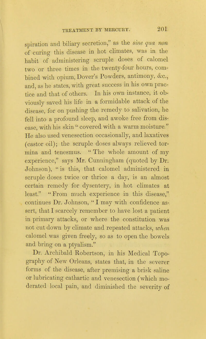 V TREATMENT BY MERCURY. 201 spiration and biliary secretion, as the sine qua non of curing this disease in hot climates, was in the habit of administering scrapie doses of calomel two or three times in the twenty-four hours, com- bined with opium, Dover's Powders, antimony, &c, and, as he states, with great success in his own prac- tice and that of others. In his own instance, it ob- viously saved his life in a formidable attack of the disease, for on pushing the remedy to salivation, he fell into a profound sleep, and awoke free from dis- ease, with his skin  covered with a warm moisture. He also used venesection occasionally, and laxatives (castor oil); the scruple doses always relieved tor- mina and tenesmus.  The whole amount of my experience, says Mr. Cunningham (quoted by Dr. Johnson),  is this, that calomel administered in scruple doses twice or thrice a day, is an almost certain remedy for dysentery, in hot climates at least. From much experience in this disease, continues Dr. Johnson,  I may with confidence as- sert, that I scarcely remember to have lost a patient in primary attacks, or where the constitution was not cut down by climate and repeated attacks, when calomel was given freely, so as to open the bowels and bring on a ptyalism. Dr. Archibald Robertson, in his Medical Topo- graphy of New Orleans, states that, in the severer forms of the disease, after premising a brisk saline or lubricating cathartic and venesection (which mo- derated local pain, and diminished the severity of