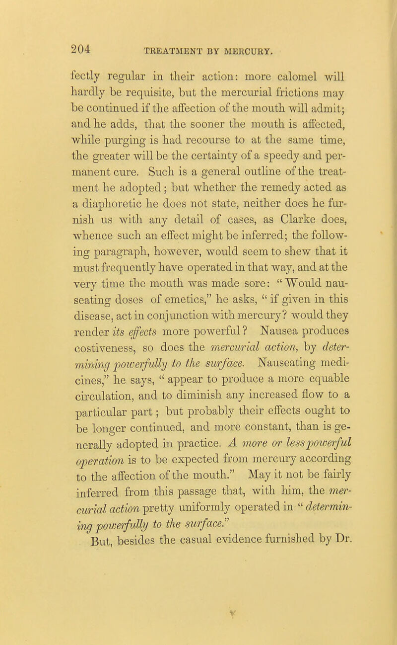 fectly regular in their action: more calomel will hardly be requisite, but the mercurial frictions may be continued if the affection of the mouth will admit; and he adds, that the sooner the mouth is affected, while purging is had recourse to at the same time, the greater will be the certainty of a speedy and per- manent cure. Such is a general outline of the treat- ment he adopted; but whether the remedy acted as a diaphoretic he does not state, neither does he fur- nish us with any detail of cases, as Clarke does, whence such an effect might be inferred; the follow- ing paragraph, however, would seem to shew that it must frequently have operated in that way, and at the very time the mouth was made sore:  Would nau- seating doses of emetics, he asks,  if given in this disease, act in conjunction with mercury? would they render its effects more powerful ? Nausea produces costiveness, so does the mercurial action, by deter- mining powerfully to the surface. Nauseating medi- cines, he says,  appear to produce a more equable circulation, and to diminish any increased flow to a particular part; but probably their effects ought to be longer continued, and more constant, than is ge- nerally adopted in practice. A more or less powerful operation is to be expected from mercury according to the affection of the mouth. May it not be fairly inferred from this passage that, with him, the mer- curial action pretty uniformly operated in  determin- ing powerfully to the surface.1' But, besides the casual evidence furnished by Dr.