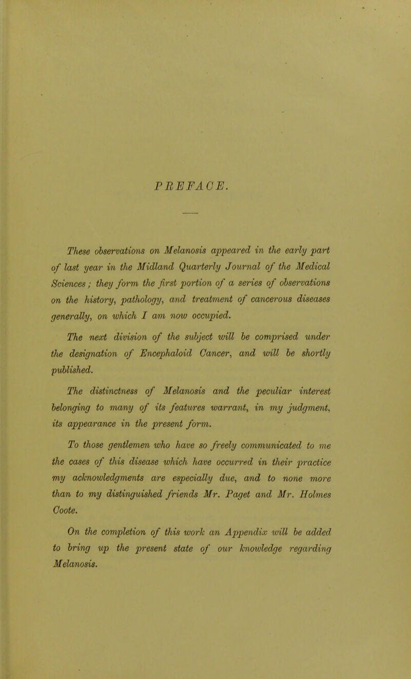 PREFACE. These observations on Melanosis appeared in the early part of last year in the Midland Quarterly Journal of the Medical Sciences; they form the first portion of a series of observations on the history, pathology, and treatment of cancerous diseases generally, on which I am now occupied. The next division of the subject will be comprised under the designation of Encephaloul Cancer, and will be shortly published. The distinctness of Melanosis and the peculiar interest belonging to many of its features warrant, in my judgment, its appearance in the present form. To those gentlemen who have so freely communicated to me the cases of this disease which have occurred in their practice my acknowledgments are especially due, and to none more than to my distinguished friends Mr. Paget and Mr. Holmes Coote. On the completion of this work an Appendix will be added to bring up the present state of our lcnovjledge regarding Melanosis.