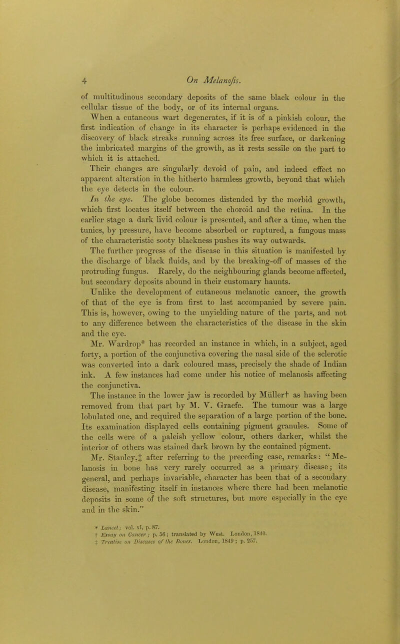 of multitudinous secondary deposits of the same black colour in the cellular tissue of the body, or of its internal organs. When a cutaneous wart degenerates, if it is of a pinkish colour, the first indication of change in its character is perhaps evidenced in the discovery of black streaks running across its free surface, or darkening the imbricated margins of the growth, as it rests sessile on the part to which it is attached. Their changes are singularly devoid of pain, and indeed effect no apparent alteration in the hitherto harmless growth, beyond that which the eye detects in the colour. In the eye. The globe becomes distended by the morbid growth, which first locates itself between the choroid and the retina. In the earlier stage a dark livid colour is presented, and after a time, when the tunics, by pressure, have become absorbed or ruptured, a fungous mass of the characteristic sooty blackness pushes its way outwards. The further progress of the disease in this situation is manifested by the discharge of black fluids, and by the breaking-off of masses of the protruding fungus. Rarely, do the neighbouring glands become affected, but secondary deposits abound in their customary haunts. Unlike the development of cutaneous melanotic cancer, the growth of that of the eye is from first to last accompanied by severe pain. This is, however, owing to the unyielding nature of the parts, and not to any difference between the characteristics of the disease in the skin and the eye. Mr. Wardrop* has recorded an instance in which, in a subject, aged forty, a portion of the conjunctiva covering the nasal side of the sclerotic was converted into a dark coloured mass, precisely the shade of Indian ink. A few instances had come under his notice of melanosis affecting the conjunctiva. The instance in the lower jaw is recorded by Miillert as having been removed from that part by M. V. Graefe. The tumour was a large lobulated one, and required the separation of a large portion of the hone. Its examination displayed cells containing pigment granules. Some of the cells were of a paleish yellow colour, others darker, whilst the interior of others was stained dark brown by the contained pigment. Mr. Stanley.^ after referring to the preceding case, remarks: “ Me- lanosis in bone has very rarely occurred as a primary disease; its general, and perhaps invariable, character lias been that of a secondary disease, manifesting itself in instances where there had been melanotic deposits in some of the soft structures, but more especially in the eye and in the skin.” * Lancet; vol. xi, p. 87. 1 Essay mi Cancer; p. 56; translated by West. London, 1810. % Treatise an Diseases a/ the Dunes. London, 1819 ; p. 257.