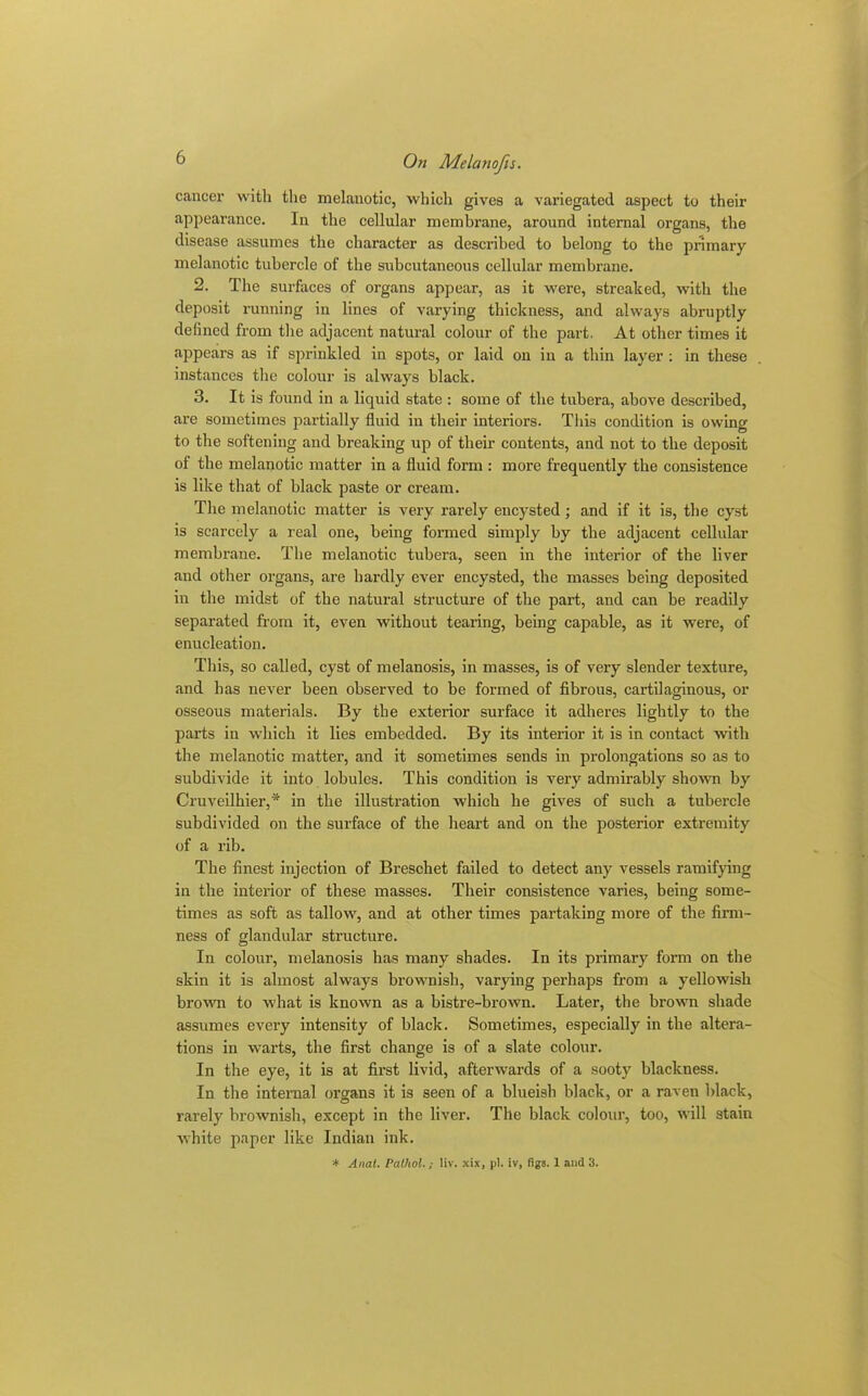 cancer with the melanotic, which gives a variegated aspect to their appearance. In the cellular membrane, around internal organs, the disease assumes the character as described to belong to the primary melanotic tubercle of the subcutaneous cellular membrane. 2. The surfaces of organs appear, as it were, streaked, with the deposit running in lines of varying thickness, and always abruptly defined from the adjacent natural colour of the part. At other times it appears as if sprinkled in spots, or laid on in a thin layer : in these instances the colour is always black. 3. It is found in a liquid state : some of the tubera, above described, are sometimes partially fluid in their interiors. Tliis condition is owing to the softening and breaking up of their contents, and not to the deposit of the melanotic matter in a fluid form : more frequently the consistence is like that of black paste or cream. The melanotic matter is very rarely encysted; and if it is, the cyst is scarcely a real one, being formed simply by the adjacent cellular membrane. The melanotic tubera, seen in the interior of the liver and other organs, are hardly ever encysted, the masses being deposited in the midst of the natural structure of the part, and can be readily separated from it, even without tearing, being capable, as it were, of enucleation. This, so called, cyst of melanosis, in masses, is of very slender texture, and has never been observed to be formed of fibrous, cartilaginous, or osseous materials. By the exterior surface it adheres lightly to the parts iu which it lies embedded. By its interior it is in contact with the melanotic matter, and it sometimes sends in prolongations so as to subdivide it into lobules. This condition is very admirably shown by Cruveilhier,* in the illustration which he gives of such a tubercle subdivided on the surface of the heart and on the posterior extremity of a rib. The finest injection of Breschet failed to detect any vessels ramifying in the interior of these masses. Their consistence varies, being some- times as soft as tallow, and at other times partaking more of the firm- ness of glandular structure. In colour, melanosis has many shades. In its primary form on the skin it is almost always brownish, varying perhaps from a yellowish brown to what is known as a bistre-brown. Later, the brown shade assumes every intensity of black. Sometimes, especially in the altera- tions in warts, the first change is of a slate colour. In the eye, it is at first livid, afterwards of a sooty blackness. In the internal organs it is seen of a blueish black, or a raven black, rarely brownish, except in the liver. The black colour, too, will stain white paper like Indian ink. * Anal. Pathol.; liv. xix, pi. iv, figs. 1 and 3.
