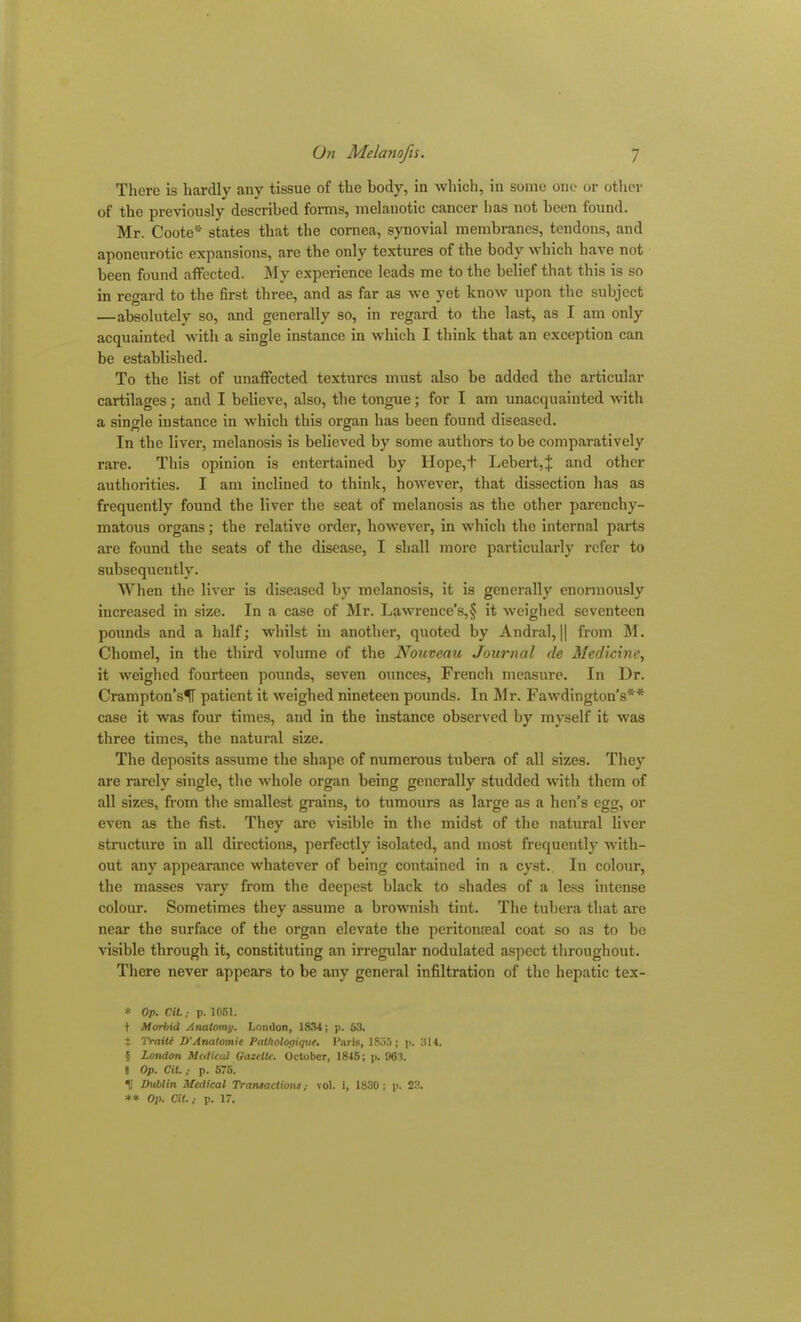 There is hardly any tissue of the body, in which, in some one or other of the previously described forms, melanotic cancer lias not been found. Mr. Coote* * * § states that the cornea, synovial membranes, tendons, and aponeurotic expansions, are the only textures of the body which have not been found affected. My experience leads me to the belief that this is so in regard to the first three, and as far as we yet know upon the subject —absolutely so, and generally so, in regard to the last, as I am only acquainted with a single instance in which I think that an exception can be established. To the list of unaffected textures must also be added the articular cartilages; and I believe, also, the tongue; for I am unacquainted with a single instance in which this organ has been found diseased. In the liver, melanosis is believed by some authors to be comparatively rare. This opinion is entertained by Hope,+ Lebert,j. and other authorities. I am inclined to think, however, that dissection has as frequently found the liver the seat of melanosis as the other parenchy- matous organs; the relative order, however, in which the internal parts are found the seats of the disease, I shall more particularly refer to subsequently. When the liver is diseased by melanosis, it is generally enormously increased in size. In a case of Mr. Lawrence’s,? it weighed seventeen pounds and a half; whilst in another, quoted by Andral, || from M. Chomel, in the third volume of the Nouveau Journal de Medicine, it weighed fourteen pounds, seven ounces, French measure. In Dr. Crampton’sH patient it weighed nineteen pounds. In Mr. Fawdington’s** case it was four times, and in the instance observed by myself it was three times, the natural size. The deposits assume the shape of numerous tubera of all sizes. They are rarely single, the whole organ being generally studded with them of all sizes, from the smallest grains, to tumours as large as a hen’s egg, or even as the fist. They are visible in the midst of the natural liver structure in all directions, perfectly isolated, and most frequently with- out any appearance whatever of being contained in a cyst. In colour, the masses vary from the deepest black to shades of a less intense colour. Sometimes they assume a brownish tint. The tubera that are near the surface of the organ elevate the peritonseal coat so as to be visible through it, constituting an irregular nodulated aspect throughout. There never appears to be any general infiltration of the hepatic tex- * Op. Cit.; p. 1051. 1 Morbid Anatomy. London, 1834; p. 63. % Traiti D'Anatomic Pathologtepic. Paris, 1855; p. 314. § London Medical Gazette. October, 1845; p. 963. J Op. Cit. ; p. 575. H Dublin Medical Transactions,- vol. i, 1830; p. 23. ** Op. Cit.,- p. 17.