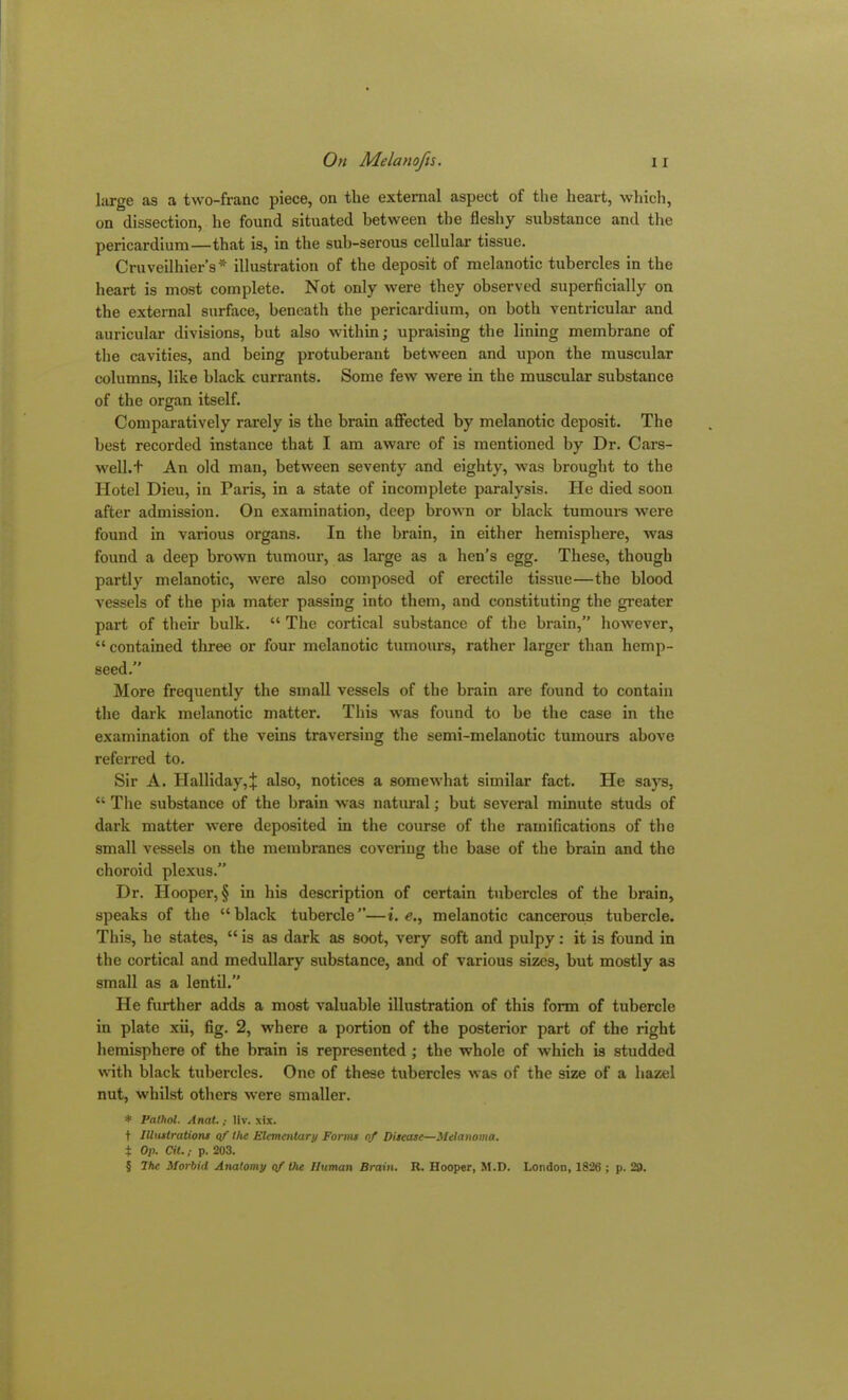 large as a two-franc piece, on the external aspect of the heart, which, on dissection, he found situated between the fleshy substance and the pericardium—that is, in the sub-serous cellular tissue. Cruveilhier’s* illustration of the deposit of melanotic tubercles in the heart is most complete. Not only were they observed superficially on the external surface, beneath the pericardium, on both ventricular and auricular divisions, but also within; upraising the lining membrane of the cavities, and being protuberant between and upon the muscular columns, like black currants. Some few were in the muscular substance of the organ itself. Comparatively rarely is the brain affected by melanotic deposit. The best recorded instance that I am aware of is mentioned by Dr. Cars- well.t An old man, between seventy and eighty, was brought to the Hotel Dieu, in Paris, in a state of incomplete paralysis. He died soon after admission. On examination, deep brown or black tumours were found in various organs. In the brain, in either hemisphere, was found a deep brown tumour, as large as a hen’s egg. These, though partly melanotic, were also composed of erectile tissue—the blood vessels of the pia mater passing into them, and constituting the greater part of their bulk. “ The cortical substance of the brain,” however, “contained three or four melanotic tumours, rather larger than hemp- seed.” More frequently the small vessels of the brain are found to contain the dark melanotic matter. This was found to he the case in the examination of the veins traversing the semi-melanotic tumours above referred to. Sir A. Halliday,^ also, notices a somewhat similar fact. He says, “ The substance of the brain was natural; but several minute studs of dark matter were deposited in the course of the ramifications of the small vessels on the membranes covering the base of the brain and the choroid plexus.” Dr. Hooper, § in his description of certain tubercles of the brain, speaks of the “black tubercle”—i. e., melanotic cancerous tubercle. This, he states, “ is as dark as soot, very soft and pulpy: it is found in the cortical and medullary substance, and of various sizes, but mostly as small as a lentil.” He further adds a most valuable illustration of this form of tubercle in plate xii, fig. 2, where a portion of the posterior part of the right hemisphere of the brain is represented ; the whole of which is studded with black tubercles. One of these tubercles was of the size of a hazel nut, whilst others were smaller. * Pathol. Anat.; Hv. xix. t Illustrations of the Elementary Forme of Ditease—Melanoma. | Op. Cit.; p. 203. § Ihc Morbid Anatomy of the Human Brain. R. Hooper, M.D. London, 1826 ; p. 29.