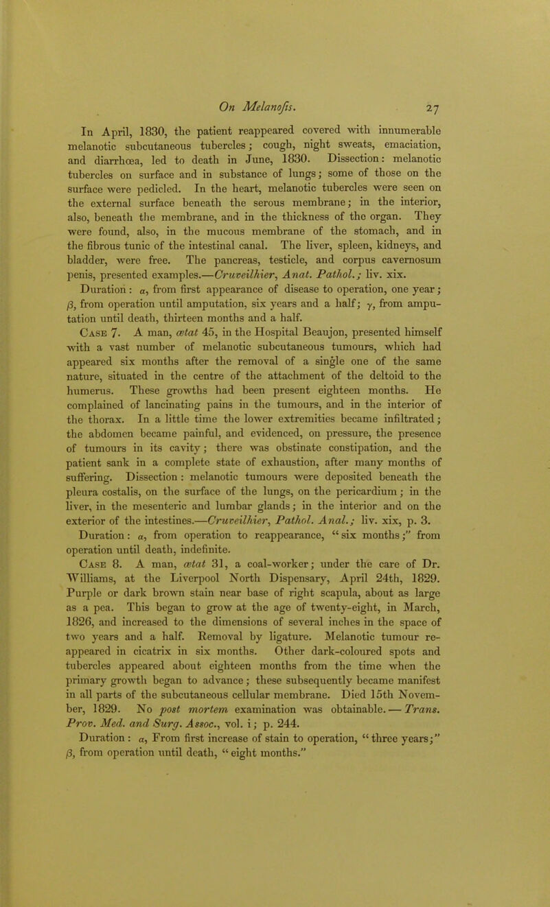 In April, 1830, the patient reappeared covered with innumerable melanotic subcutaneous tubercles; cough, night sweats, emaciation, and diarrhoea, led to death in June, 1830. Dissection: melanotic tubercles on surface and in substance of lungs; some of those on the surface were pedicled. In the heart, melanotic tubercles were seen on the external surface beneath the serous membrane; in the interior, also, beneath the membrane, and in the thickness of the organ. They were found, also, in the mucous membrane of the stomach, and in the fibrous tunic of the intestinal canal. The liver, spleen, kidneys, and bladder, were free. The pancreas, testicle, and corpus cavemosum penis, presented examples.—Cruveilhier, Anat. Pathol.; liv. xix. Duration : a, from first appearance of disease to operation, one year; /3, from operation until amputation, six years and a half; y, from ampu- tation until death, thirteen months and a half. Case 7- A man, cetat 45, in the Hospital Beaujon, presented himself with a vast number of melanotic subcutaneous tumours, which had appeared six months after the removal of a single one of the same nature, situated in the centre of the attachment of the deltoid to the humerus. These growths had been present eighteen months. He complained of lancinating pains in the tumours, and in the interior of the thorax. In a little time the lower extremities became infiltrated; the abdomen became painful, and evidenced, on pressure, the presence of tumours in its cavity; there was obstinate constipation, and the patient sank in a complete state of exhaustion, after many months of suffering. Dissection : melanotic tumours were deposited beneath the pleura costalis, on the surface of the lungs, on the pericardium; in the liver, in the mesenteric and lumbar glands; in the interior and on the exterior of the intestines.—Cruveilhier, Pathol. Anal.; liv. xix, p. 3. Duration: a, from operation to reappearance, “ six months;” from operation until death, indefinite. Case 8. A man, cetat 31, a coal-worker; under the care of Dr. Williams, at the Liverpool North Dispensary, April 24th, 1829. Purple or dark brown stain near base of right scapula, about as large as a pea. This began to grow at the age of twenty-eight, in March, 1826, and increased to the dimensions of several inches in the space of two years and a half. Removal by ligature. Melanotic tumour re- appeared in cicatrix in six months. Other dark-coloured spots and tubercles appeared about eighteen months from the time when the primary growth began to advance; these subsequently became manifest in all parts of the subcutaneous cellular membrane. Died 15th Novem- ber, 1829. No post mortem examination was obtainable. — Trans. Prov. Med. and Surg. Assoc., vol. i; p. 244. Duration : a, From first increase of stain to operation, “three years;” 13, from operation until death, “ eight months.”