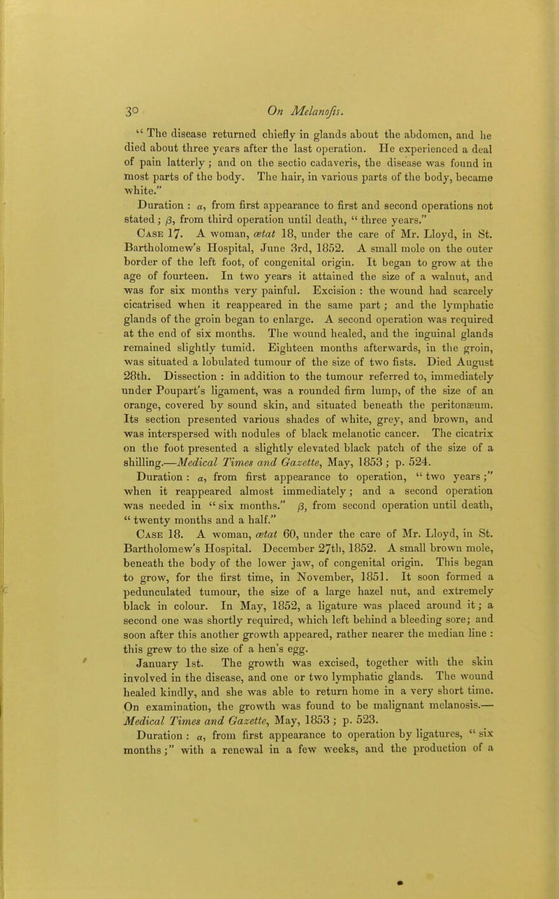 “ The disease returned chiefly in glands about the abdomen, and he died about three years after the last operation. He experienced a deal of pain latterly; and on the sectio cadaveris, the disease was found in most parts of the body. The hair, in various parts of the body, became white.” Duration : a, from first appearance to first and second operations not stated; (3, from third operation until death, “ three years.” Case 17. A woman, cetat 18, under the care of Mr. Lloyd, in St. Bartholomew’s Hospital, June 3rd, 1852. A small mole on the outer border of the left foot, of congenital origin. It began to grow at the age of fourteen. In two years it attained the size of a walnut, and was for six months very painful. Excision : the wound had scarcely cicatrised when it reappeared in the same part; and the lymphatic glands of the groin began to enlarge. A second operation was required at the end of six months. The wound healed, and the inguinal glands remained slightly tumid. Eighteen months afterwards, in the groin, was situated a lobulated tumour of the size of two fists. Died August 28th. Dissection : in addition to the tumour referred to, immediately under Poupart’s ligament, was a rounded firm lump, of the size of an orange, covered by sound skin, and situated beneath the peritoneum. Its section presented various shades of white, grey, and brown, and was interspersed with nodules of black melanotic cancer. The cicatrix on the foot presented a slightly elevated black patch of the size of a shilling.'—Medical Times and Gazette, May, 1853 ; p. 524. Duration : a, from first appearance to operation, “ two years when it reappeared almost immediately; and a second operation was needed in “ six months.” (3, from second operation until death, “ twenty months and a half.” Case 18. A woman, cetat 60, under the care of Mr. Lloyd, in St. Bartholomew’s Hospital. December 27th, 1852. A small brown mole, beneath the body of the lower jaw, of congenital origin. This began to grow, for the first time, in November, 1851. It soon formed a pedunculated tumour, the size of a large hazel nut, and extremely black in colour. In May, 1852, a ligature was placed around it; a second one was shortly required, which left behind a bleeding sore; and soon after this another growth appeared, rather nearer the median line : this grew to the size of a hen’s egg. January 1st. The growth was excised, together with the skin involved in the disease, and one or two lymphatic glands. The wound healed kindly, and she was able to return home in a very short time. On examination, the growth was found to be malignant melanosis.— Medical Times and Gazette, May, 1853; p. 523. Duration : a, from first appearance to operation by ligatures, “ six months;” with a renewal in a few weeks, and the production of a