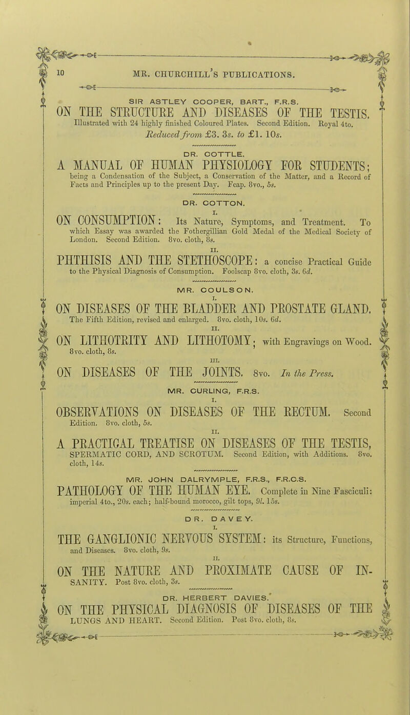 '-©4- -le- SIR ASTLEY COOPER, BART., F.R.S. ON THE STRUCTURE AND DISEASES 0E THE TESTIS. Illustrated with 24 highly finished Coloured Plates. Second Edition. Royal 4to. Reduced from £3. 3s. to £l. 10s. DR. COTTLE. A MANUAL 0E HUMAN PHYSIOLOGY FOR STUDENTS; being a Condensation of the Subject, a Conservation of the Matter, and a Record of Facts and Principles up to the present Day. Fcap. 8vo., 5s. DR. COTTON. X. ON CONSUMPTION I Its Nature, Symptoms, and Treatment. To which Essay was awarded the Fothergillian Gold Medal of the Medical Society of London. Second Edition. 8vo. cloth, 8s. PHTHISIS AND THE STETHOSCOPE: a concise Practical Guide to the Physical Diagnosis of Consumption. Foolscap 8vo. cloth, 3s. 6d. MR. COULSON. ON DISEASES OF THE BLADDER AND PROSTATE GLAND. The Fifth Edition, revised and enlarged. 8vo. cloth, 10s. Gob II. ON LITHOTRITY AND LITHOTOMY ; with Engravings on Wood. 8 vo. cloth, 8s. Hi. ON DISEASES OF THE JOINTS. 8vo. In the Press. MR. CURLING, F.R.S. OBSERVATIONS ON DISEASES OF THE RECTUM. Second Edition. 8vo. cloth, 5s. A PRACTICAL TREATISE ON DISEASES OF THE TESTIS, SPERMATIC CORD, AND SCROTUM. Second Edition, with Additions. 8vo. cloth, 14s. MR. JOHN DALRYMPLE, F.R.S., F.R.C.S. PATHOLOGY OF THE HUMAN EYE. Complete in Nine Fasciculi: imperial 4to., 20s. each; half-bound morocco, gilt tops, 91. 15s. DR. D A V E Y. THE GANGLIONIC NERVOUS SYSTEM: its Structure, Functions, and Diseases. 8vo. cloth, 9s. ii. ON THE NATURE AND PROXIMATE CAUSE OF In- sanity. Post 8vo. cloth, 3s. DR. HERBERT DAVIES.' ON THE PHYSICAL DIAGNOSIS OF DISEASES OF THE LUNGS AND HEART. Second Edition. Post 8vo. cloth, 8s. £ I Jc—