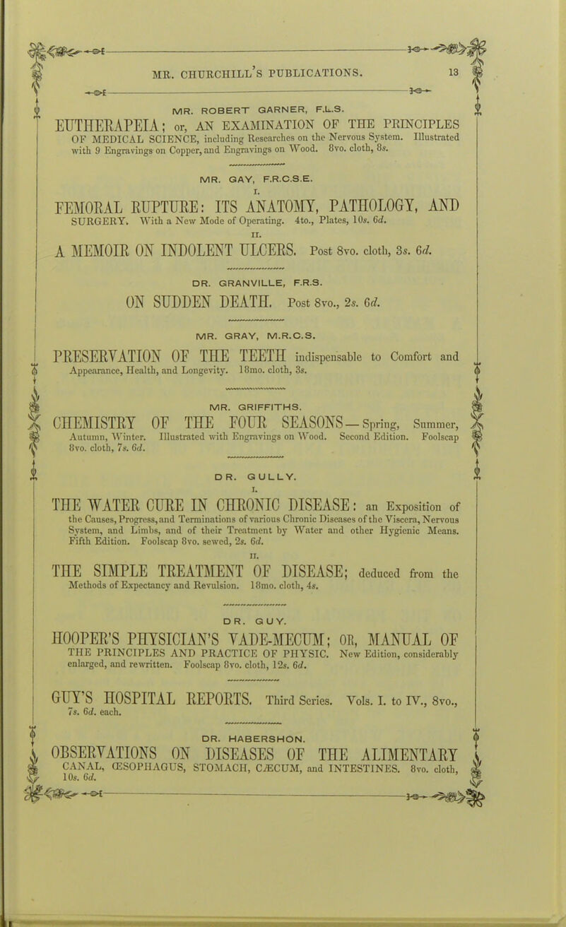 MR. ROBERT GARNER, F.L.S. EUTHERAPEIA; or, an examination of the principles OF MEDICAL SCIENCE, including Researches on the Nervous System. Illustrated with 9 Engravings on Copper, and Engravings on Wood. 8vo. cloth, 8s. MR. GAY, F.R.C.S.E. FEMORAL RUPTURE: ITS ANATOMY, PATHOLOGY, AND SURGERY. With a New Mode of Operating. 4to., Plates, 10s. 6d. ii. A MEMOIR ON INDOLENT ULCERS. Post 8vo. cloth, 3s. Gd. DR. GRANVILLE, F.R.S. ON SUDDEN DEATH. Post 8vo., 2s. 0d. MR. GRAY, M.R.C.S. PRESERVATION OF THE TEETH indispensable to Comfort and Appearance, Health, and Longevity. 18mo. cloth, 3s. MR. GRIFFITHS. CHEMISTRY OF THE FOUR SEASONS-Spring, Summer, Autumn, Winter. Illustrated with Engravings on Wood. Second Edition. Foolscap 8vo. cloth, 7s. 6d. DR. GULLY. I. THE WATER CURE IN CHRONIC DISEASE: an Exposition of the Causes, Progress, and Terminations of various Chronic Diseases of the Viscera, Nervous System, and Limbs, and of their Treatment by Water and other Hygienic Means. Fifth Edition. Foolscap 8vo. sewed, 2s. 6d. n. THE SIMPLE TREATMENT OF DISEASE; deduced from the Methods of Expectancy and Revulsion. 18mo. cloth, 4s. DR. GUY. HOOPER’S PHYSICIAN’S VADE-MECUM; OR, MANUAL OF THE PRINCIPLES AND PRACTICE OF PHYSIC. New Edition, considerably enlarged, and rewritten. Foolscap 8vo. cloth, 12s. 6d. GITY’S HOSPITAL REPORTS. Third Scries. Yols. I. to IV., 8vo., 7s. 6d. each. DR. HABERSHON. OBSERVATIONS ON DISEASES OF THE ALIMENTARY & CANAL, (ESOPHAGUS, STOMACH, C7ECUM, and INTESTINES. 8vo. cloth, 10s. 6d. ’ — — j-s—